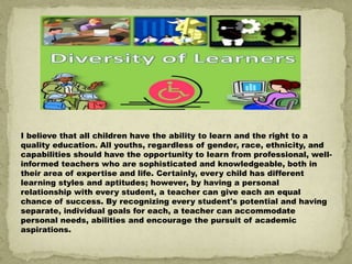 I believe that all children have the ability to learn and the right to a
quality education. All youths, regardless of gender, race, ethnicity, and
capabilities should have the opportunity to learn from professional, well-
informed teachers who are sophisticated and knowledgeable, both in
their area of expertise and life. Certainly, every child has different
learning styles and aptitudes; however, by having a personal
relationship with every student, a teacher can give each an equal
chance of success. By recognizing every student's potential and having
separate, individual goals for each, a teacher can accommodate
personal needs, abilities and encourage the pursuit of academic
aspirations.
 