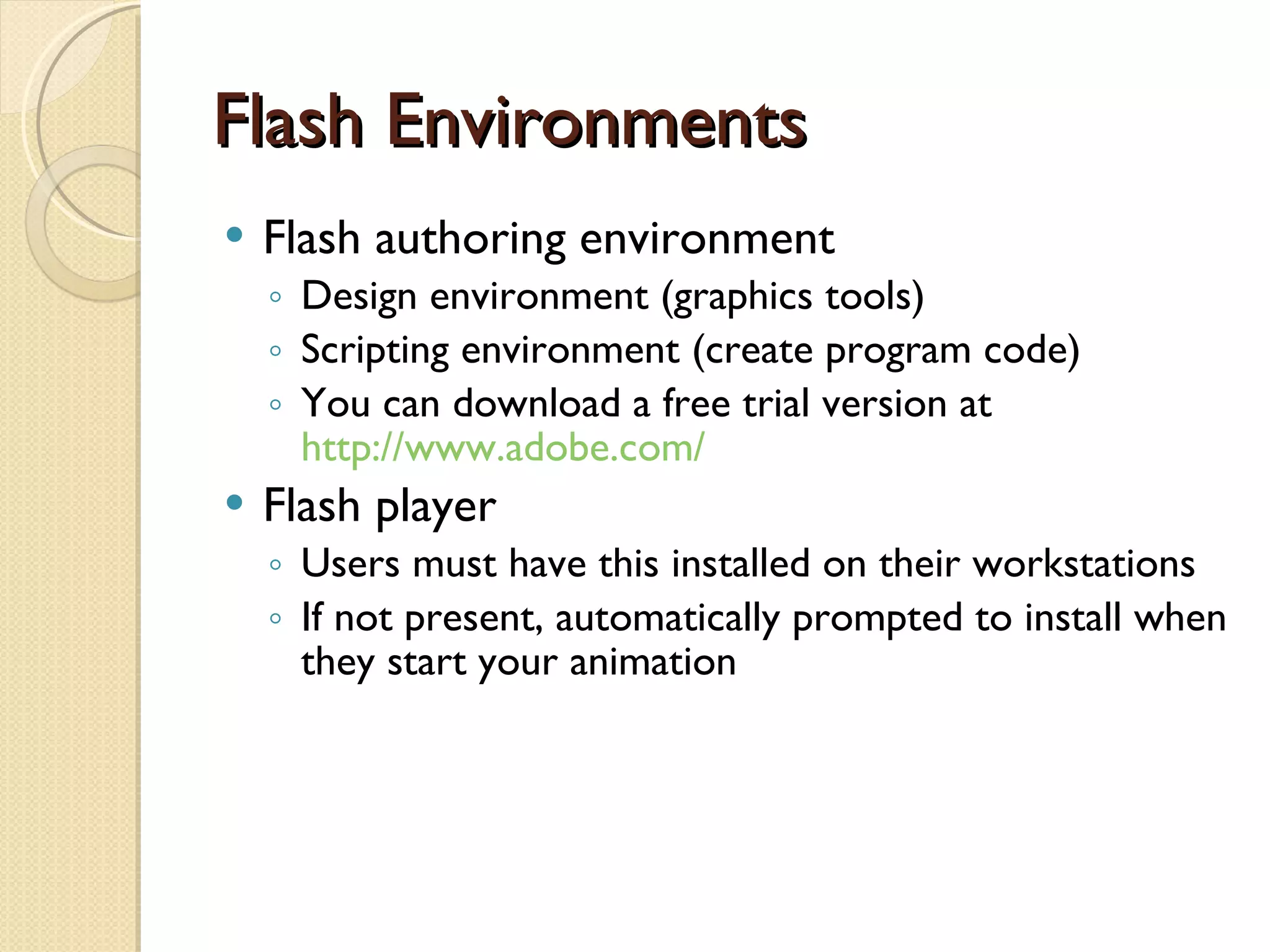 Flash Environments Flash authoring environment Design environment (graphics tools) Scripting environment (create program code) You can download a free trial version at  http://www.adobe.com/ Flash player  Users must have this installed on their workstations If not present, automatically prompted to install when they start your animation 