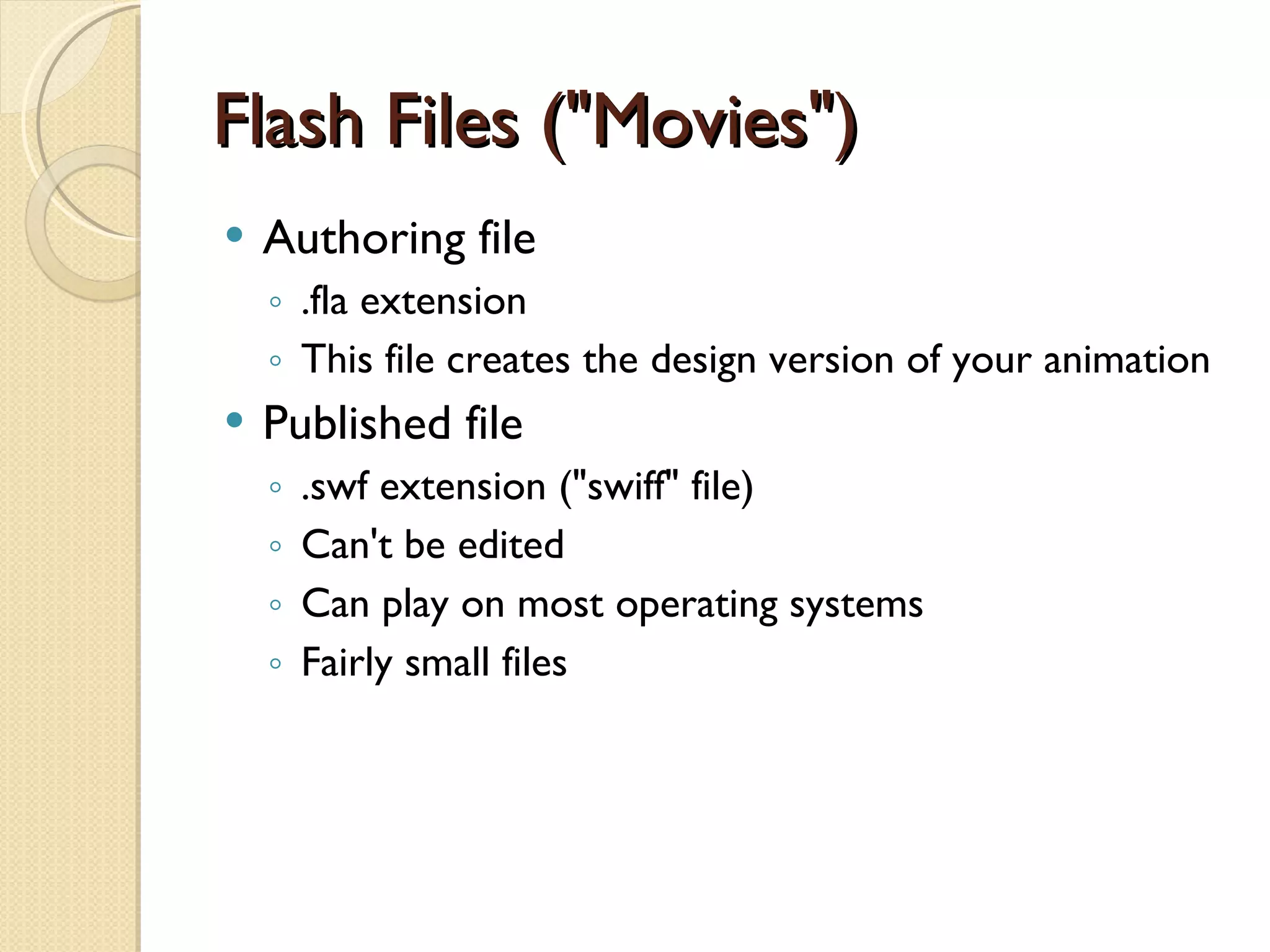 Flash Files ("Movies") Authoring file .fla  extension This file creates the design version of your animation Published file .swf  extension ("swiff" file) Can't be edited Can play on most operating systems Fairly small files 