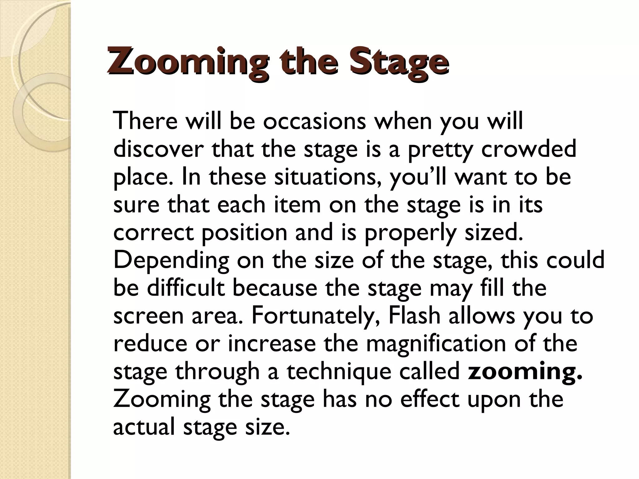 Zooming the Stage There will be occasions when you will discover that the stage is a pretty crowded place. In these situations, you’ll want to be sure that each item on the stage is in its correct position and is properly sized. Depending on the size of the stage, this could be difficult because the stage may fill the screen area. Fortunately, Flash allows you to reduce or increase the magnification of the stage through a technique called  zooming.  Zooming the stage has no effect upon the actual stage size. 