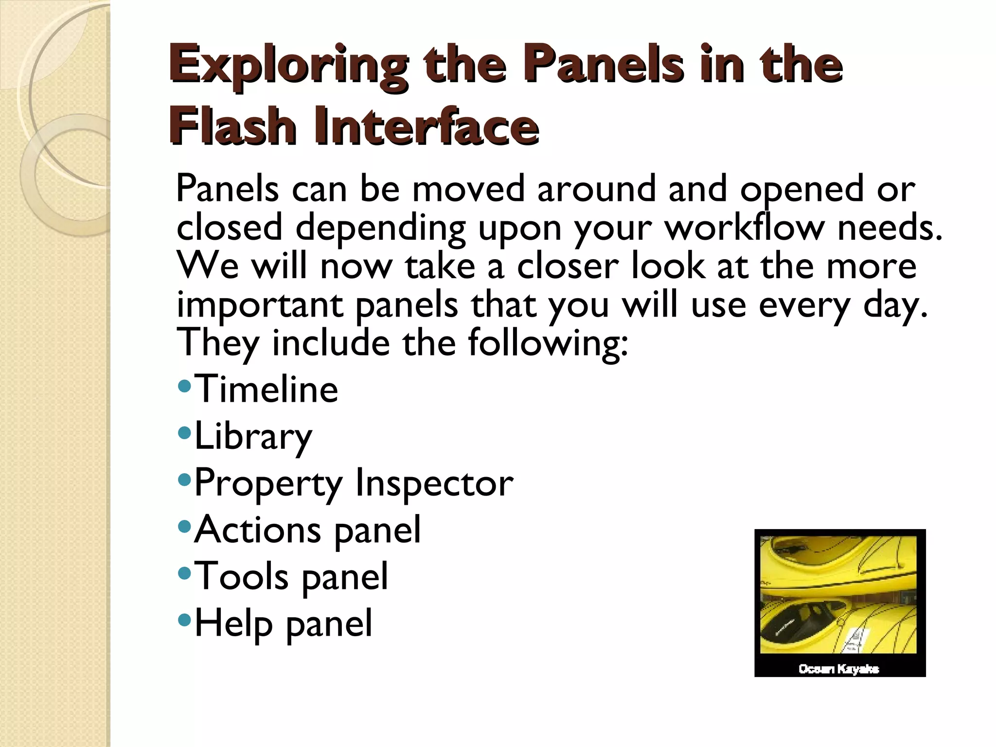 Exploring the Panels in the Flash Interface Panels can be moved around and opened or closed depending upon your workflow needs. We will now take a closer look at the more important panels that you will use every day. They include the following: Timeline  Library Property Inspector  Actions panel Tools panel  Help panel 