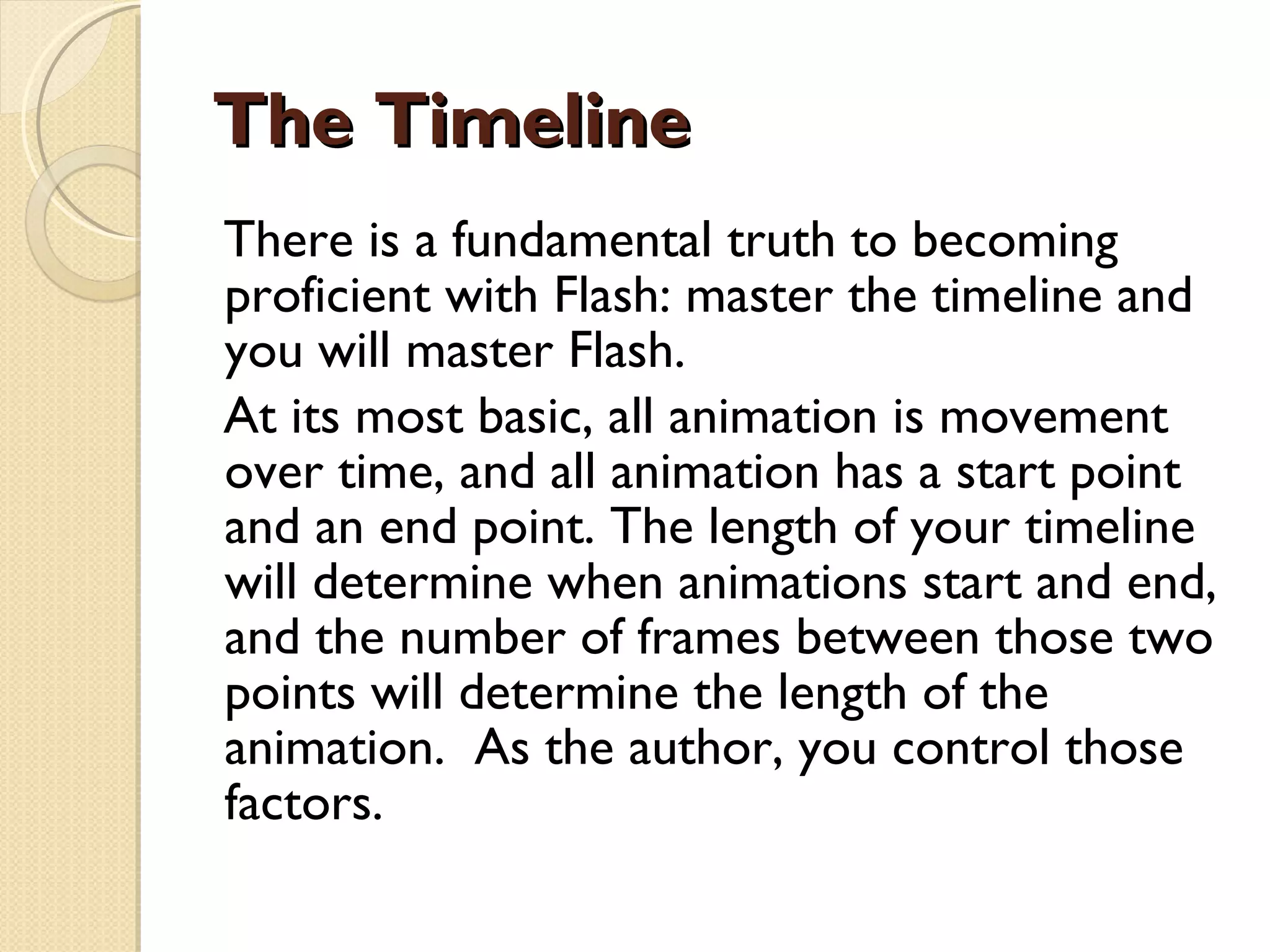 The Timeline There is a fundamental truth to becoming proficient with Flash: master the timeline and you will master Flash. At its most basic, all animation is movement over time, and all animation has a start point  and an end point. The length of your timeline will determine when animations start and end, and the number of frames between those two points will determine the length of the animation.  As the author, you control those factors. 