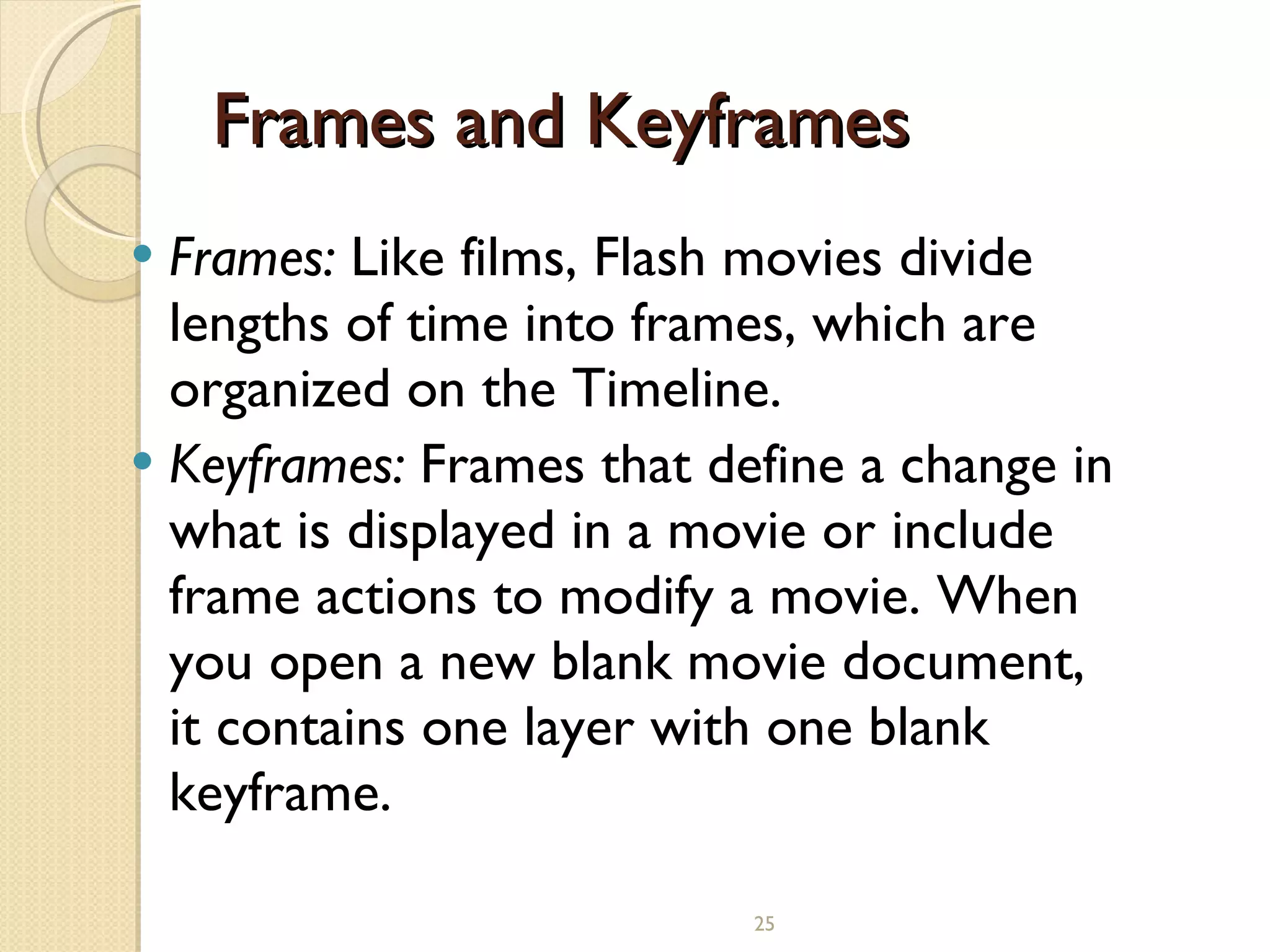 Frames and Keyframes  Frames:  Like films, Flash movies divide lengths of time into frames, which are organized on the Timeline. Keyframes:  Frames that define a change in what is displayed in a movie or include frame actions to modify a movie. When you open a new blank movie document, it contains one layer with one blank keyframe.   
