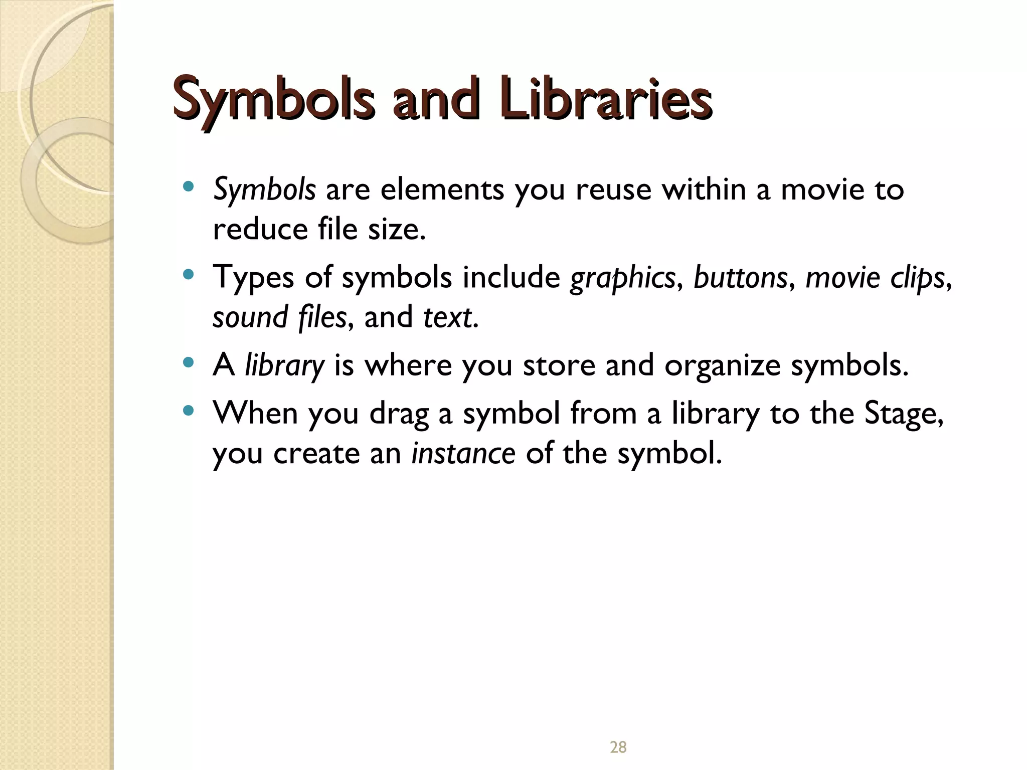 Symbols and Libraries Symbols  are elements you reuse within a movie to reduce file size. Types of symbols include  graphics ,  buttons ,  movie clips ,  sound files , and  text . A  library  is where you store and organize symbols. When you drag a symbol from a library to the Stage, you create an  instance  of the symbol.   