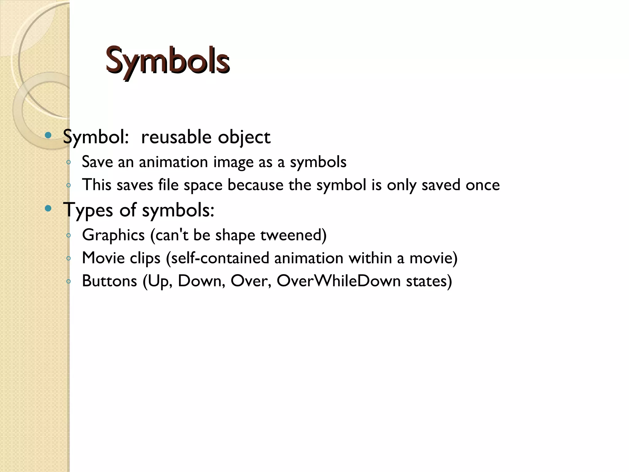 Symbols Symbol:  reusable object Save an animation image as a symbols  This saves file space because the symbol is only saved once Types of symbols: Graphics (can't be shape tweened) Movie clips (self-contained animation within a movie) Buttons (Up, Down, Over, OverWhileDown states) 