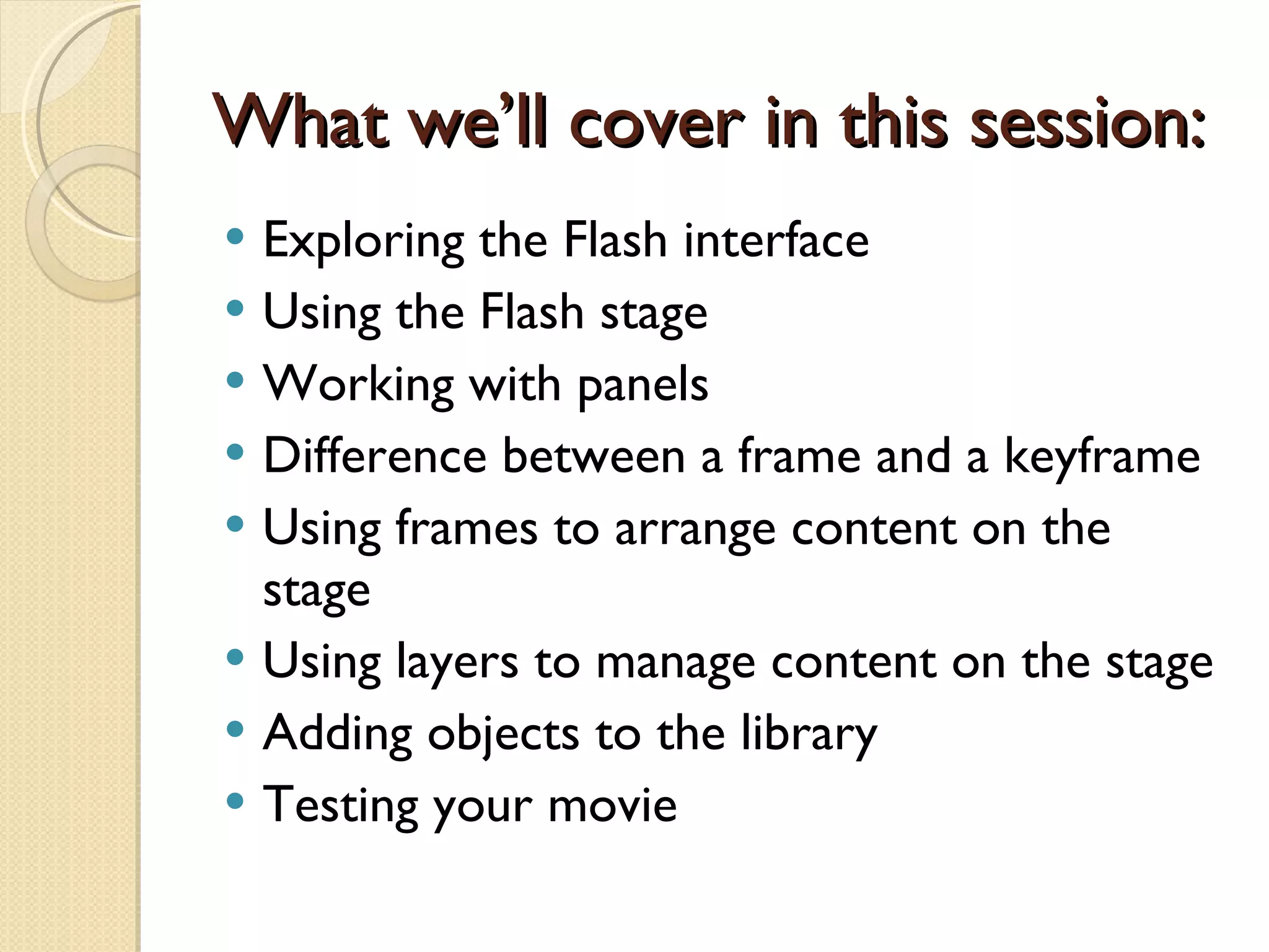 What we’ll cover in this session: Exploring the Flash interface Using the Flash stage Working with panels Difference between a frame and a keyframe Using frames to arrange content on the stage Using layers to manage content on the stage Adding objects to the library Testing your movie 