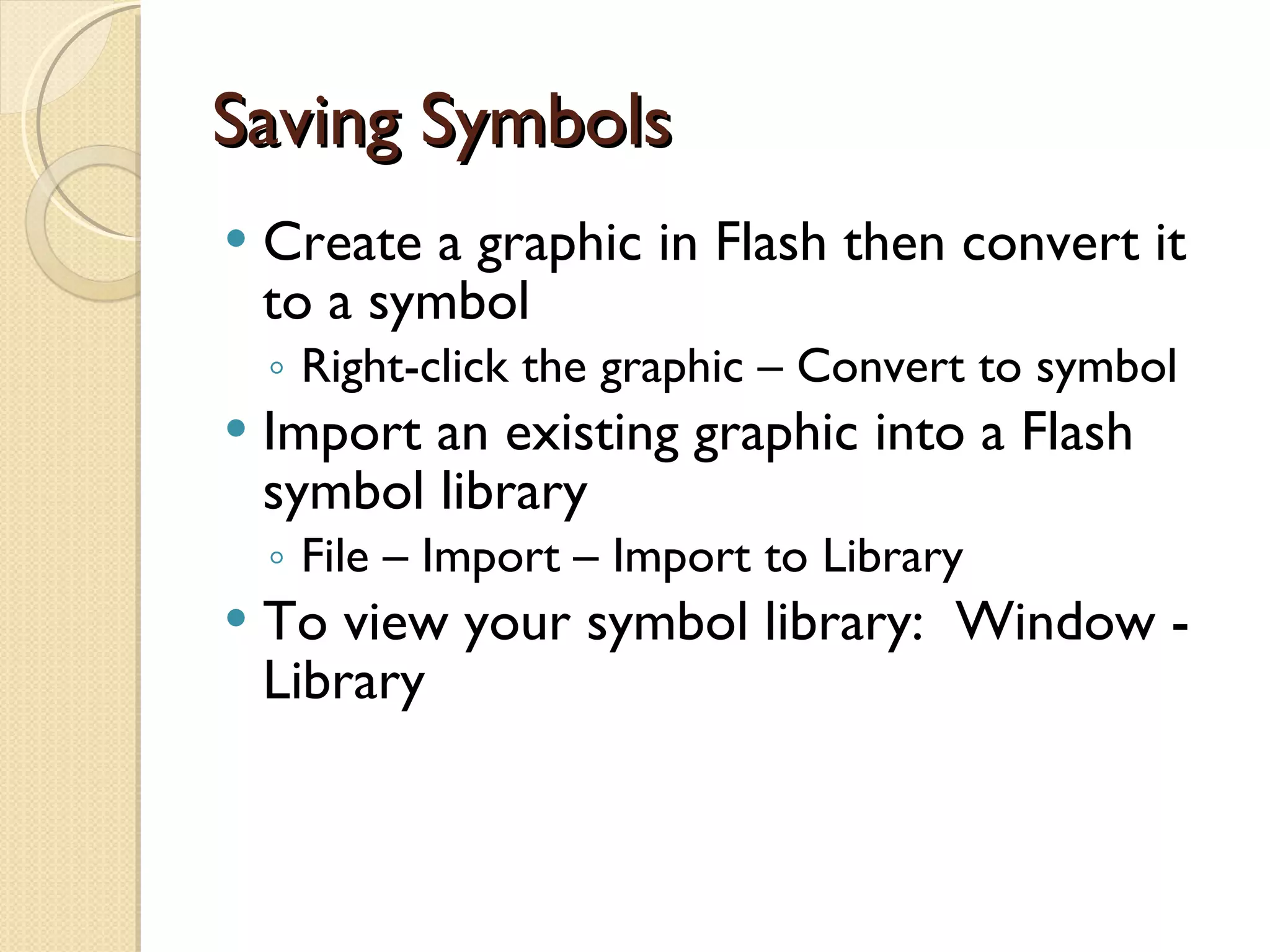 Saving Symbols Create a graphic in Flash then convert it to a symbol Right-click the graphic – Convert to symbol Import an existing graphic into a Flash symbol library File – Import – Import to Library To view your symbol library:  Window - Library 