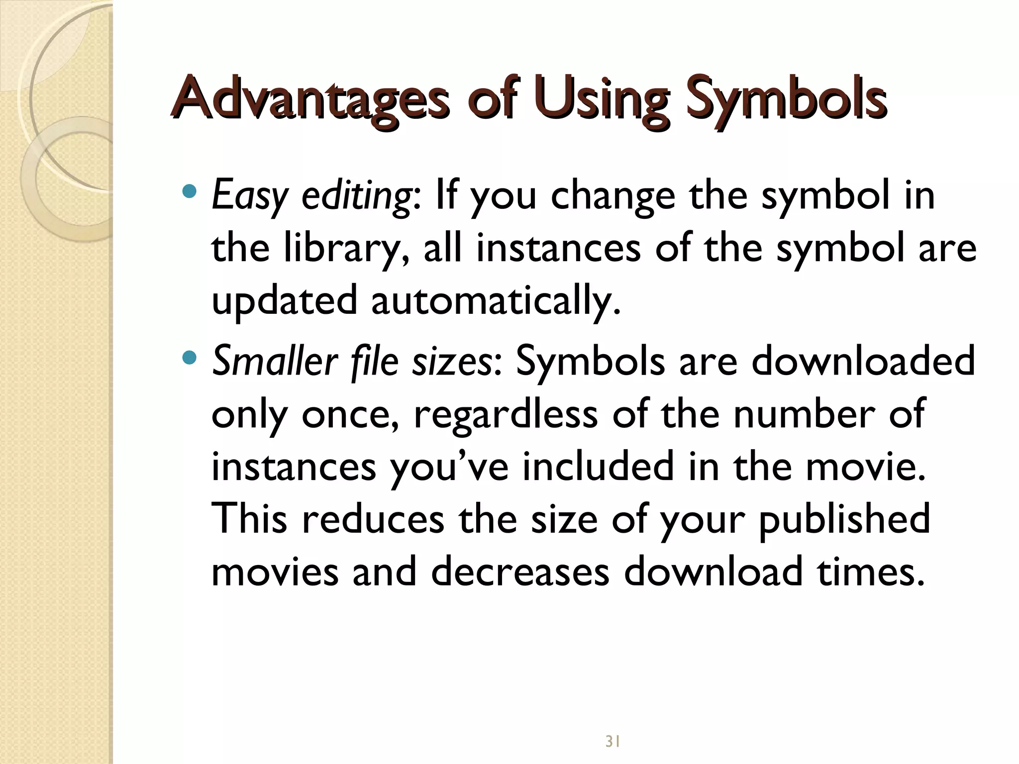Advantages of Using Symbols Easy editing : If you change the symbol in the library, all instances of the symbol are updated automatically. Smaller file sizes : Symbols are downloaded only once, regardless of the number of instances you’ve included in the movie. This reduces the size of your published movies and decreases download times.   