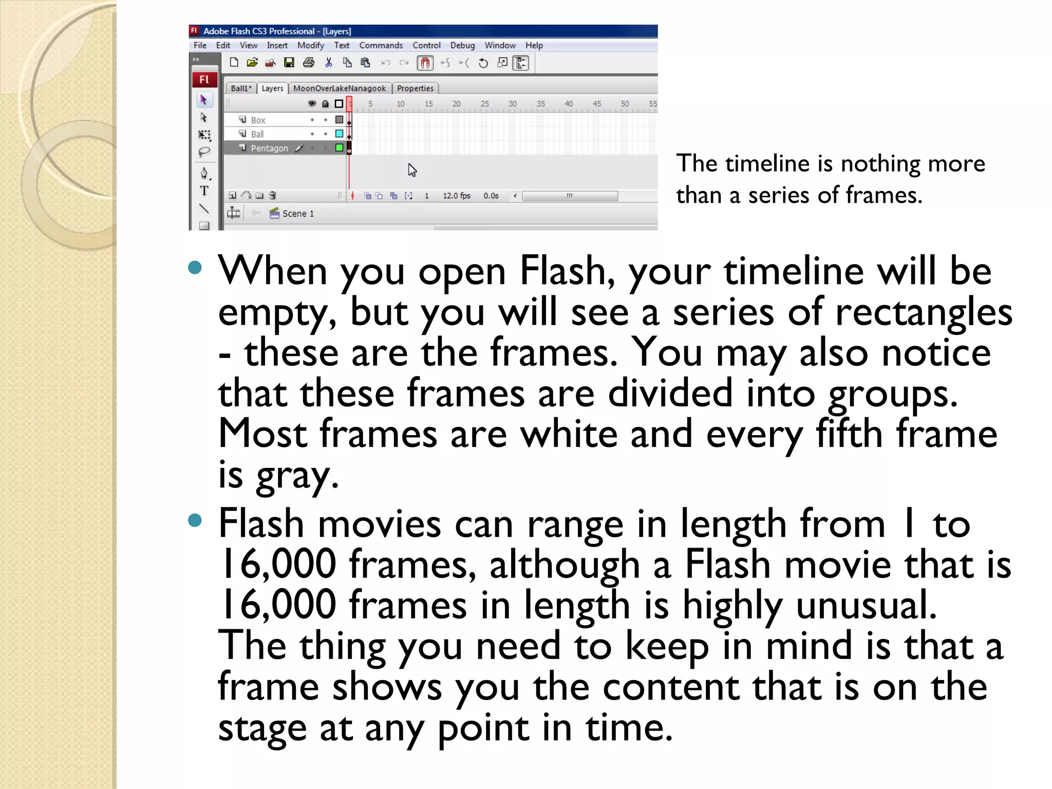 When you open Flash, your timeline will be empty, but you will see a series of rectangles - these are the frames. You may also notice that these frames are divided into groups. Most frames are white and every fifth frame is gray. Flash movies can range in length from 1 to 16,000 frames, although a Flash movie that is 16,000 frames in length is highly unusual. The thing you need to keep in mind is that a frame shows you the content that is on the stage at any point in time. The timeline is nothing more than a series of frames. 
