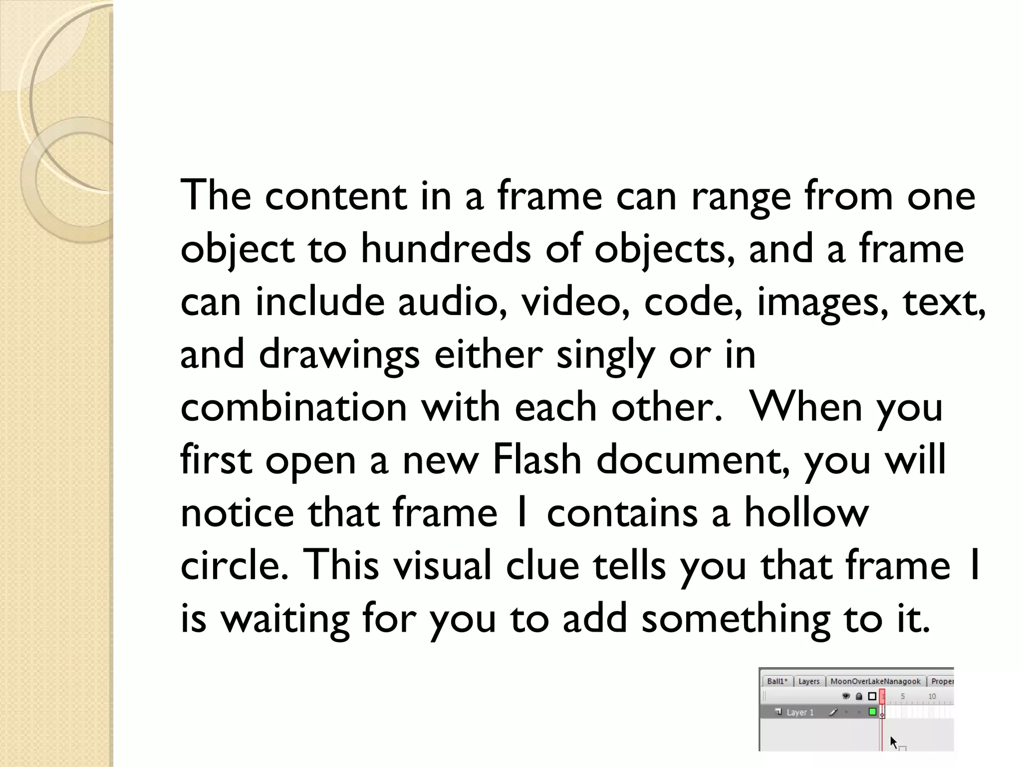 The content in a frame can range from one object to hundreds of objects, and a frame can include audio, video, code, images, text, and drawings either singly or in combination with each other.  When you first open a new Flash document, you will notice that frame 1 contains a hollow circle. This visual clue tells you that frame 1 is waiting for you to add something to it. 