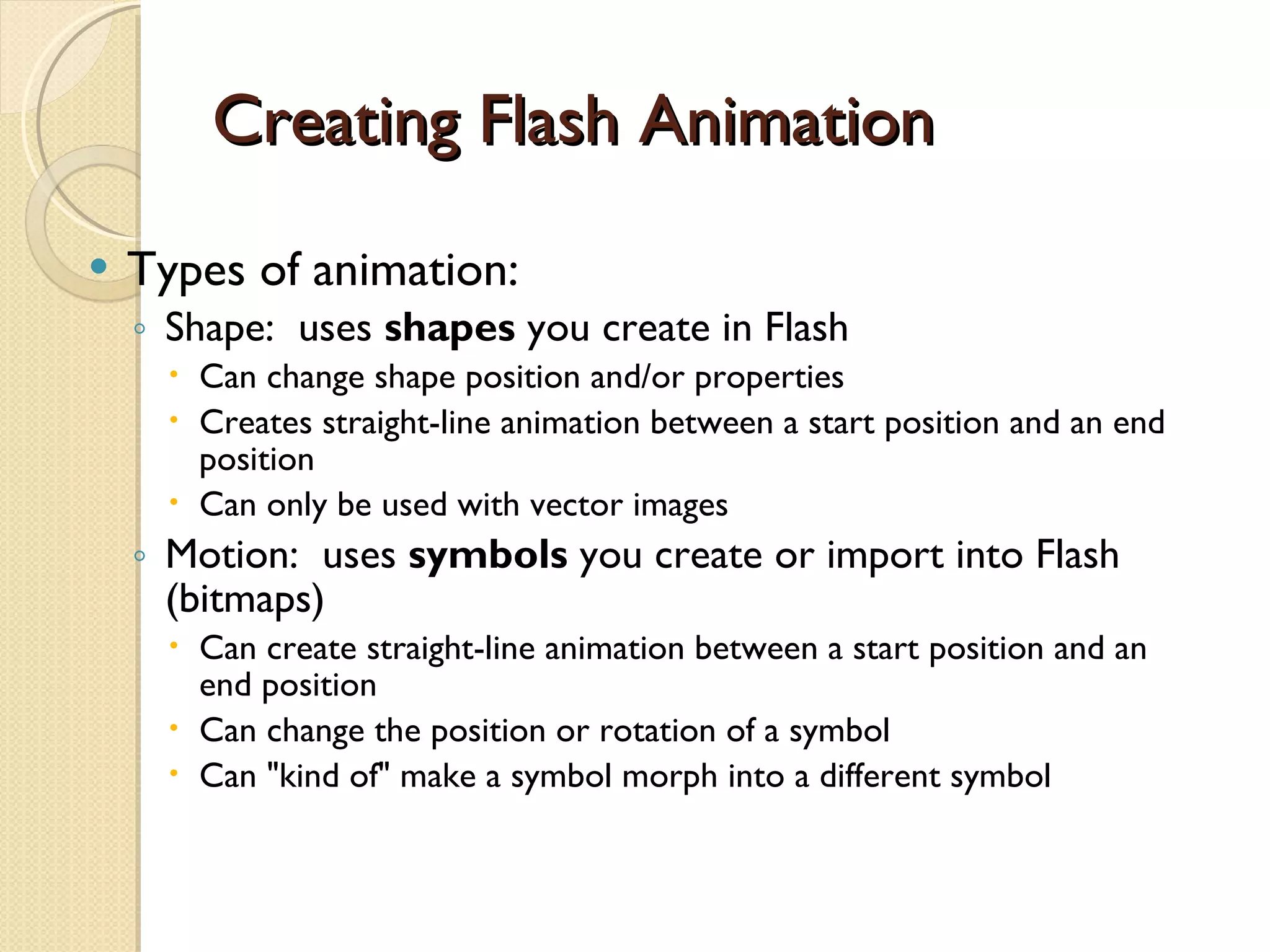 Creating Flash Animation Types of animation: Shape:  uses  shapes  you create in Flash Can change shape position and/or properties Creates straight-line animation between a start position and an end position Can only be used with vector images Motion:  uses  symbols  you create or import into Flash (bitmaps) Can create straight-line animation between a start position and an end position Can change the position or rotation of a symbol Can "kind of" make a symbol morph into a different symbol 