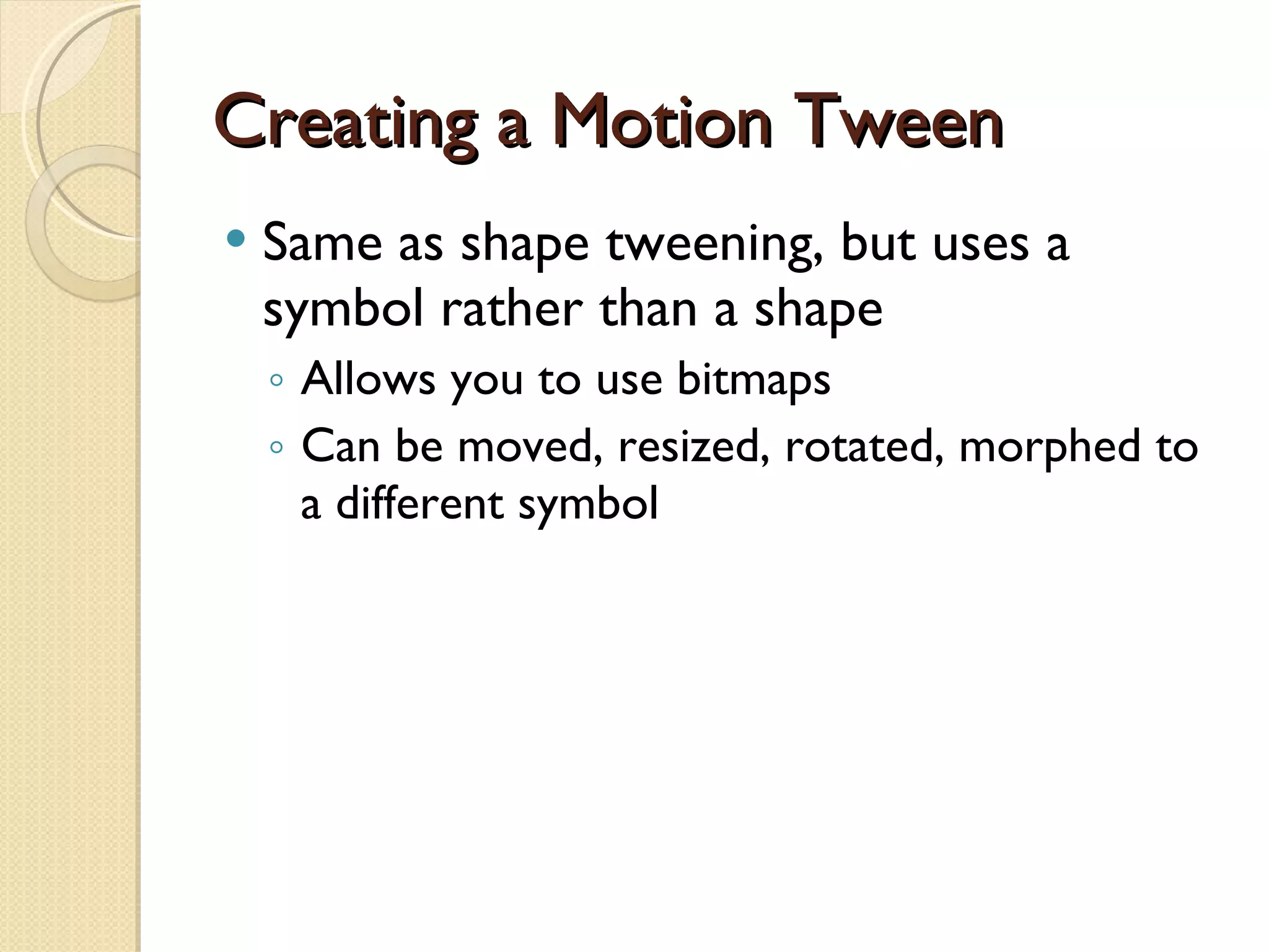 Creating a Motion Tween Same as shape tweening, but uses a  symbol  rather than a shape Allows you to use bitmaps Can be moved, resized, rotated, morphed to a different symbol 