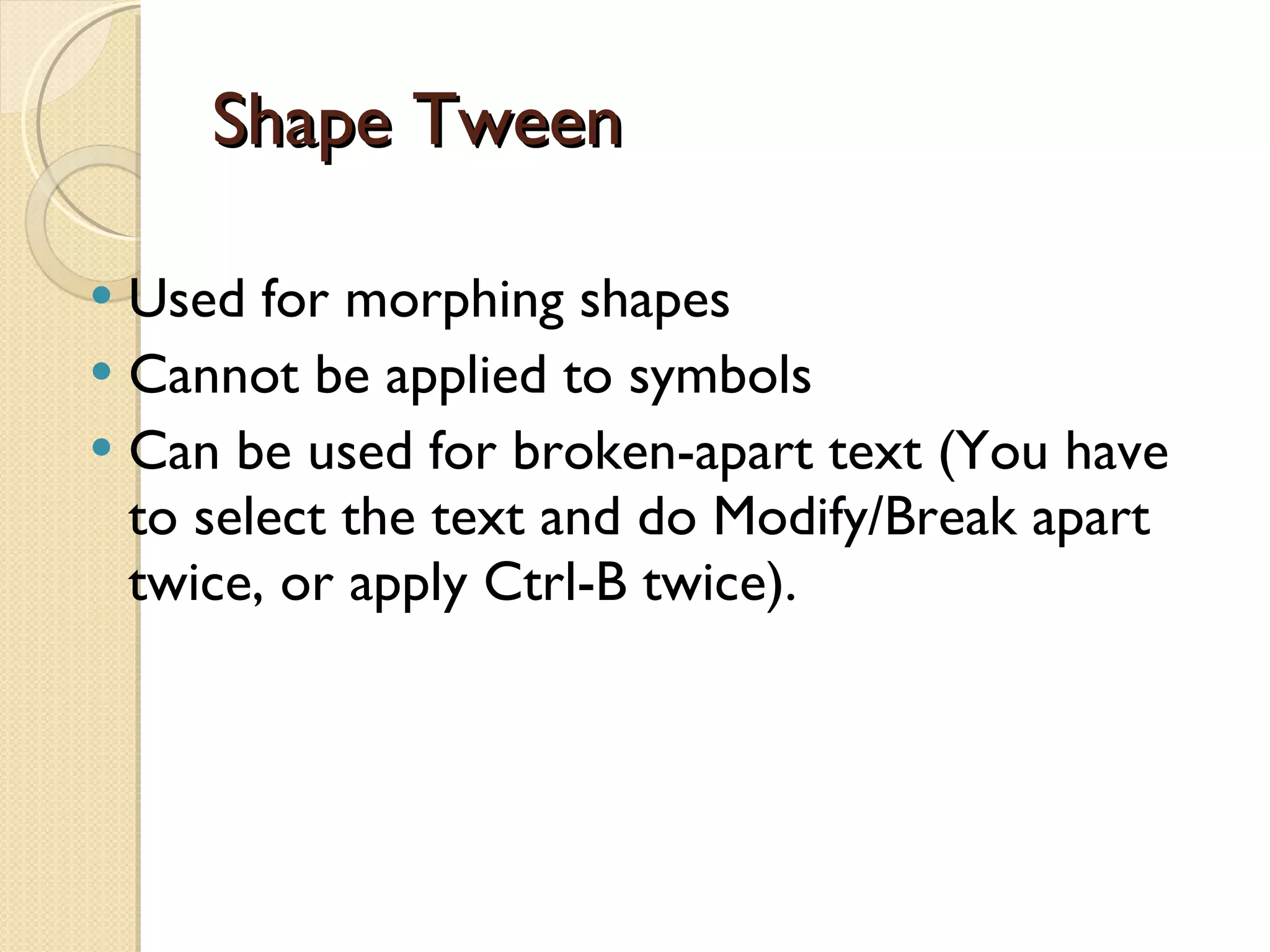 Shape Tween Used for morphing shapes  Cannot be applied to symbols Can be used for broken-apart text (You have to select the text and do Modify/Break apart twice, or apply Ctrl-B twice). 