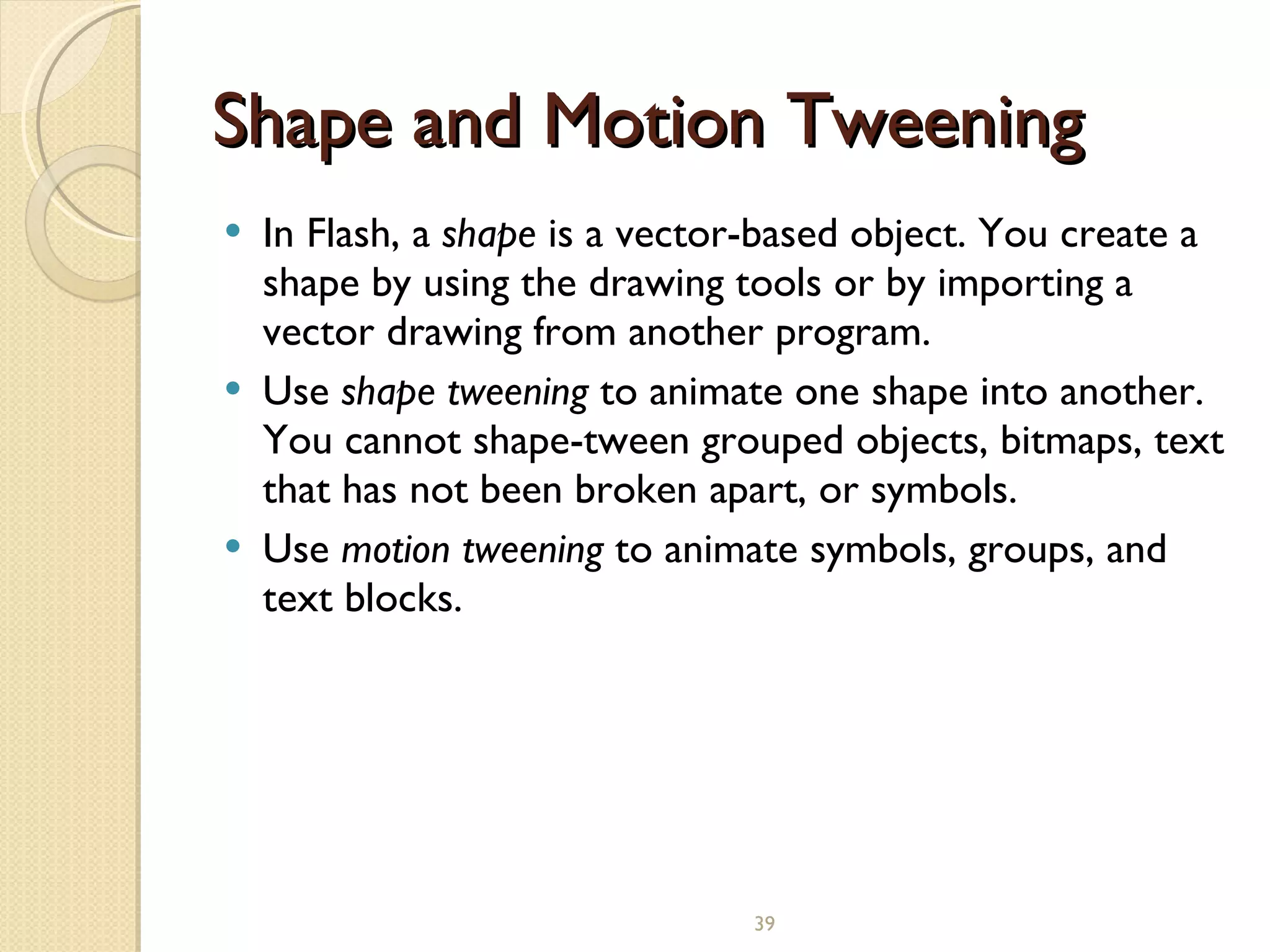Shape and Motion Tweening In Flash, a  shape  is a vector-based object. You create a shape by using the drawing tools or by importing a vector drawing from another program. Use  shape tweening  to animate one shape into another. You cannot shape-tween grouped objects, bitmaps, text that has not been broken apart, or symbols. Use  motion tweening  to animate symbols, groups, and text blocks.   