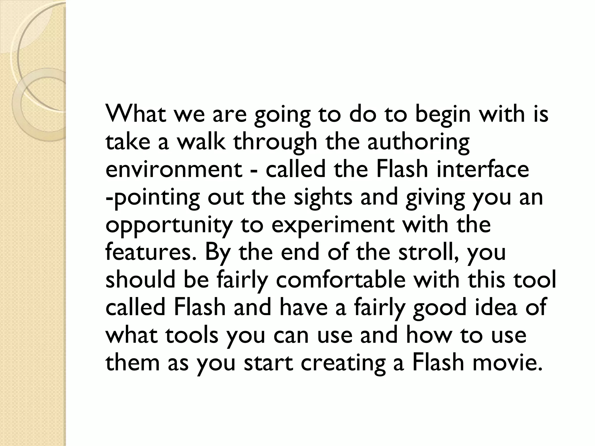 What we are going to do to begin with is take a walk through the authoring environment - called the Flash interface -pointing out the sights and giving you an opportunity to experiment with the features. By the end of the stroll, you should be fairly comfortable with this tool called Flash and have a fairly good idea of what tools you can use and how to use them as you start creating a Flash movie. 