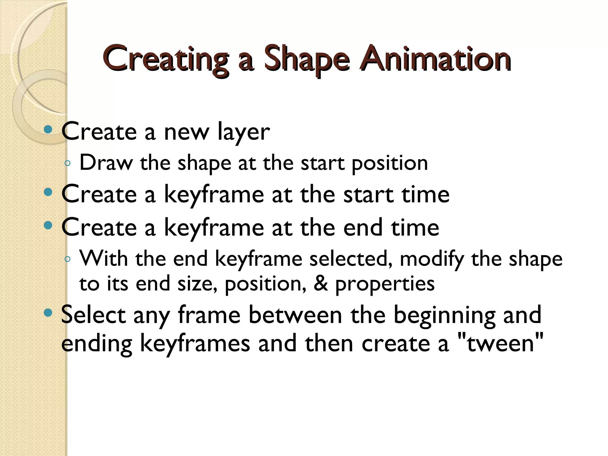 Creating a Shape Animation Create a new layer  Draw the shape at the start position Create a keyframe at the start time Create a keyframe at the end time  With the end keyframe selected, modify the shape to its end size, position, & properties Select any frame between the beginning and ending keyframes and then create a "tween" 