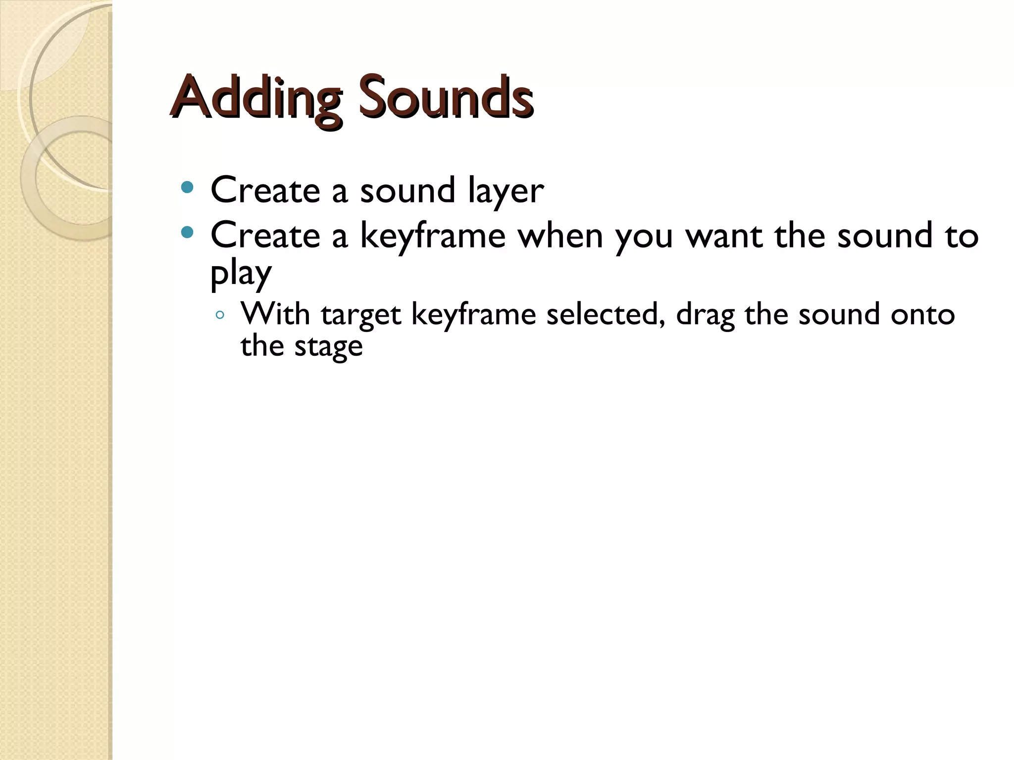 Adding Sounds Create a sound layer Create a keyframe when you want the sound to play With target keyframe selected, drag the sound onto the stage 