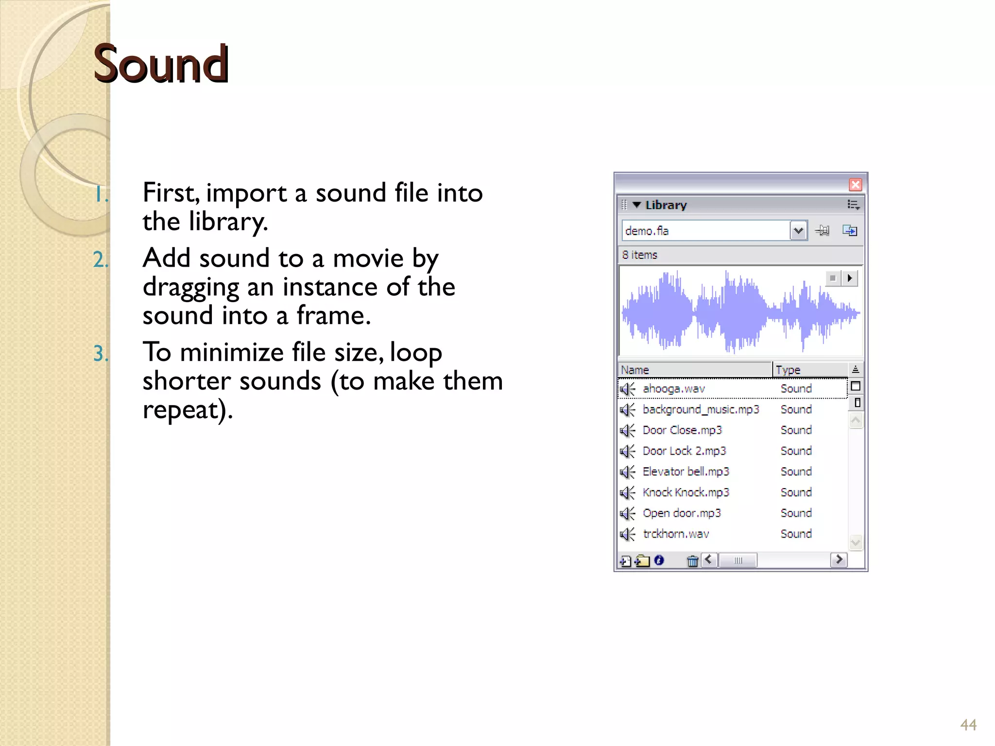 Sound First, import a sound file into the library. Add sound to a movie by dragging an instance of the sound into a frame. To minimize file size, loop shorter sounds (to make them repeat).   