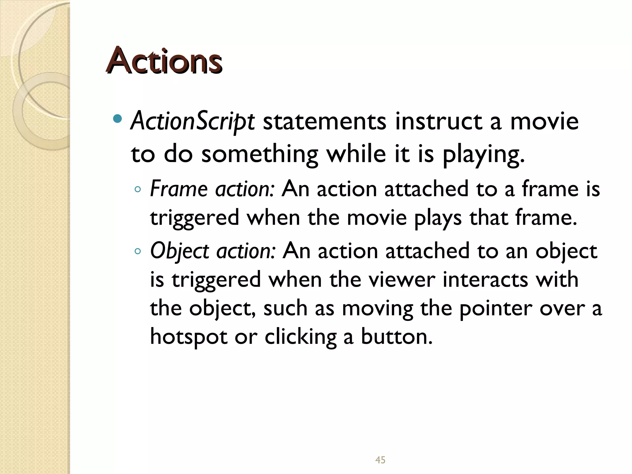 Actions ActionScript  statements instruct a movie to do something while it is playing. Frame action:  An action attached to a frame is triggered when the movie plays that frame. Object action:  An action attached to an object is triggered when the viewer interacts with the object, such as moving the pointer over a hotspot or clicking a button.   