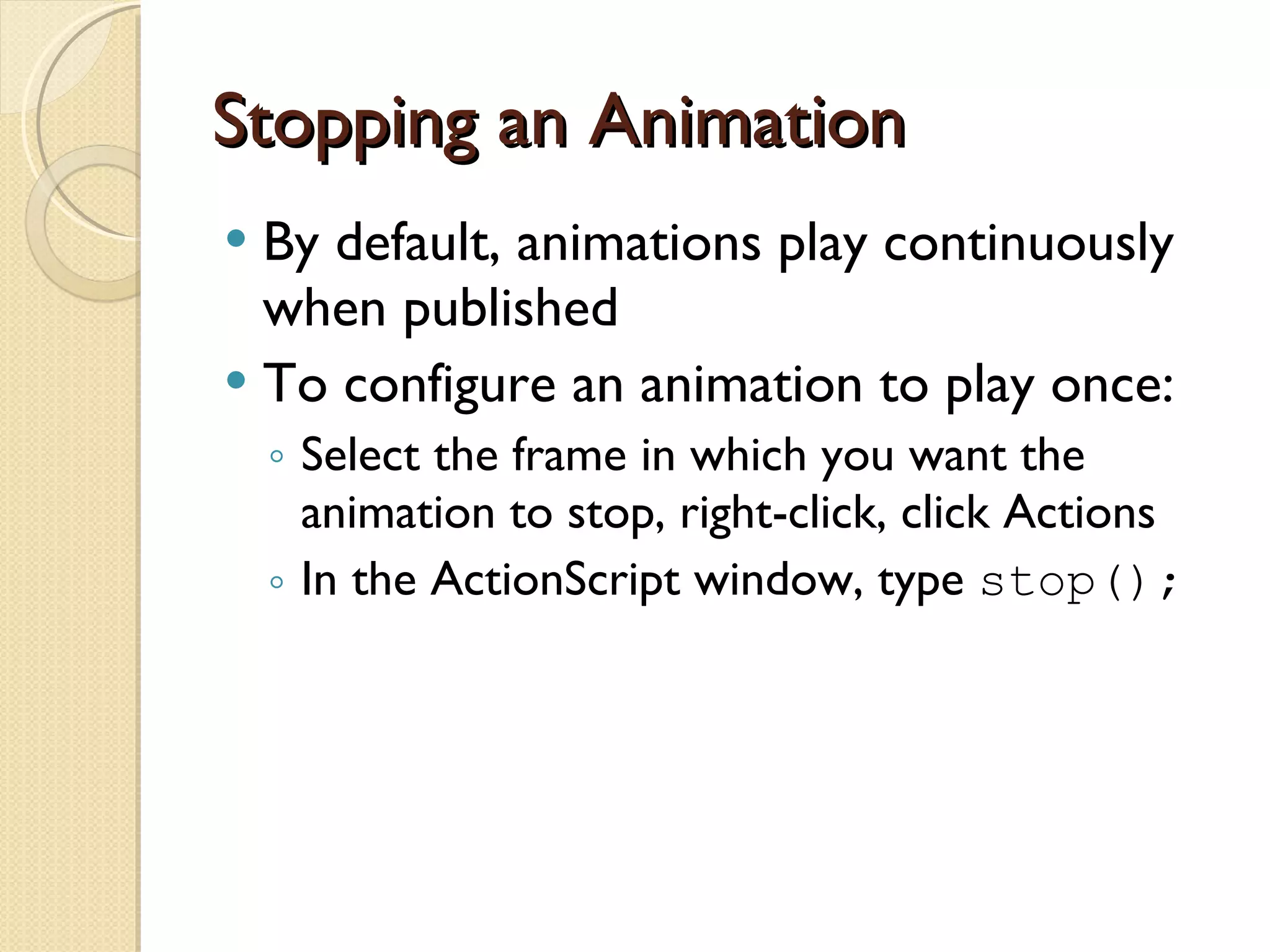 Stopping an Animation By default, animations play continuously when published To configure an animation to play once: Select the frame in which you want the animation to stop, right-click, click Actions In the ActionScript window, type  stop(); 