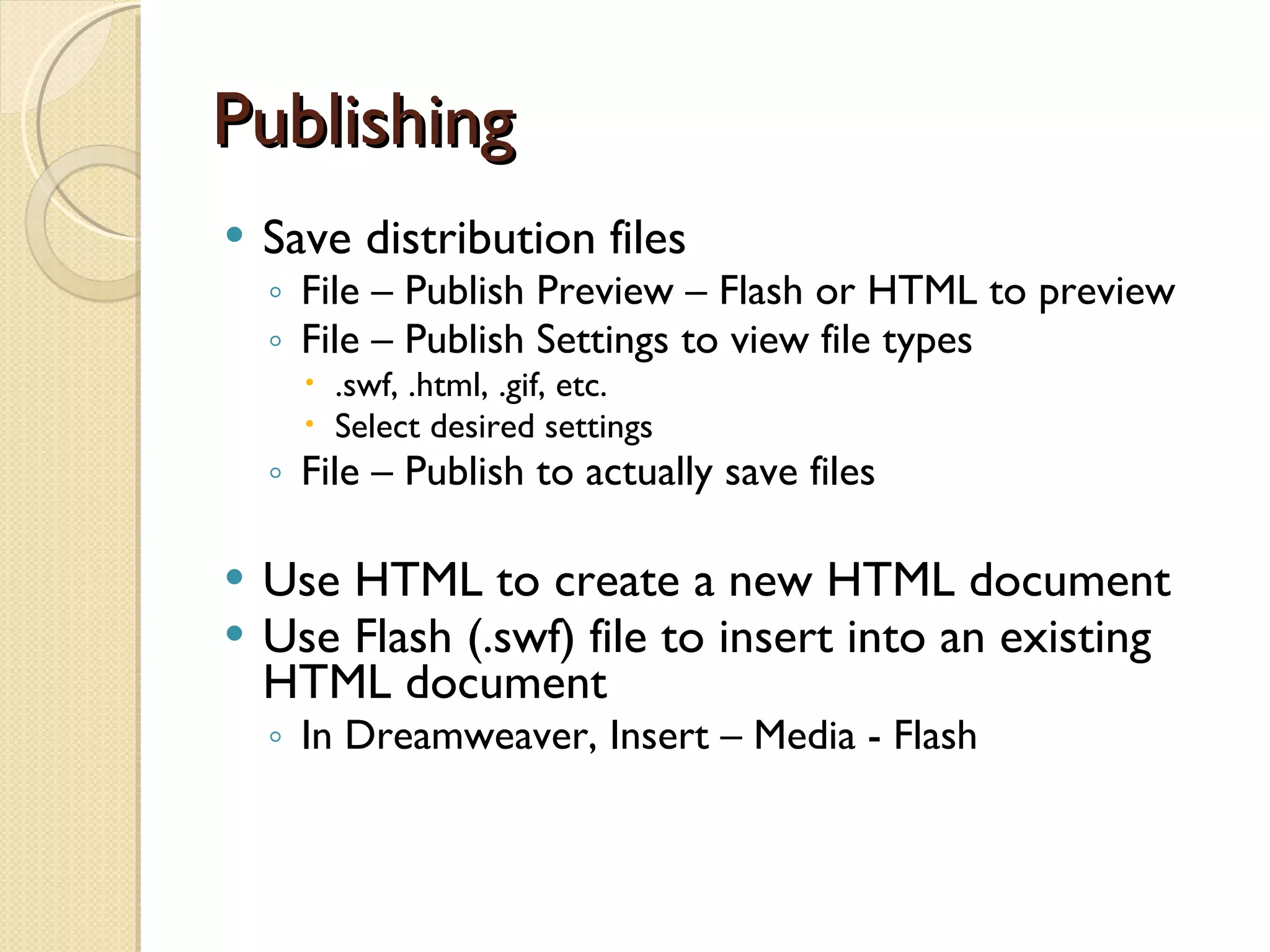Publishing Save distribution files File – Publish Preview – Flash or HTML to preview File – Publish Settings to view file types .swf, .html, .gif, etc. Select desired settings File – Publish to actually save files Use HTML to create a new HTML document Use Flash (.swf) file to insert into an existing HTML document In Dreamweaver, Insert – Media - Flash 