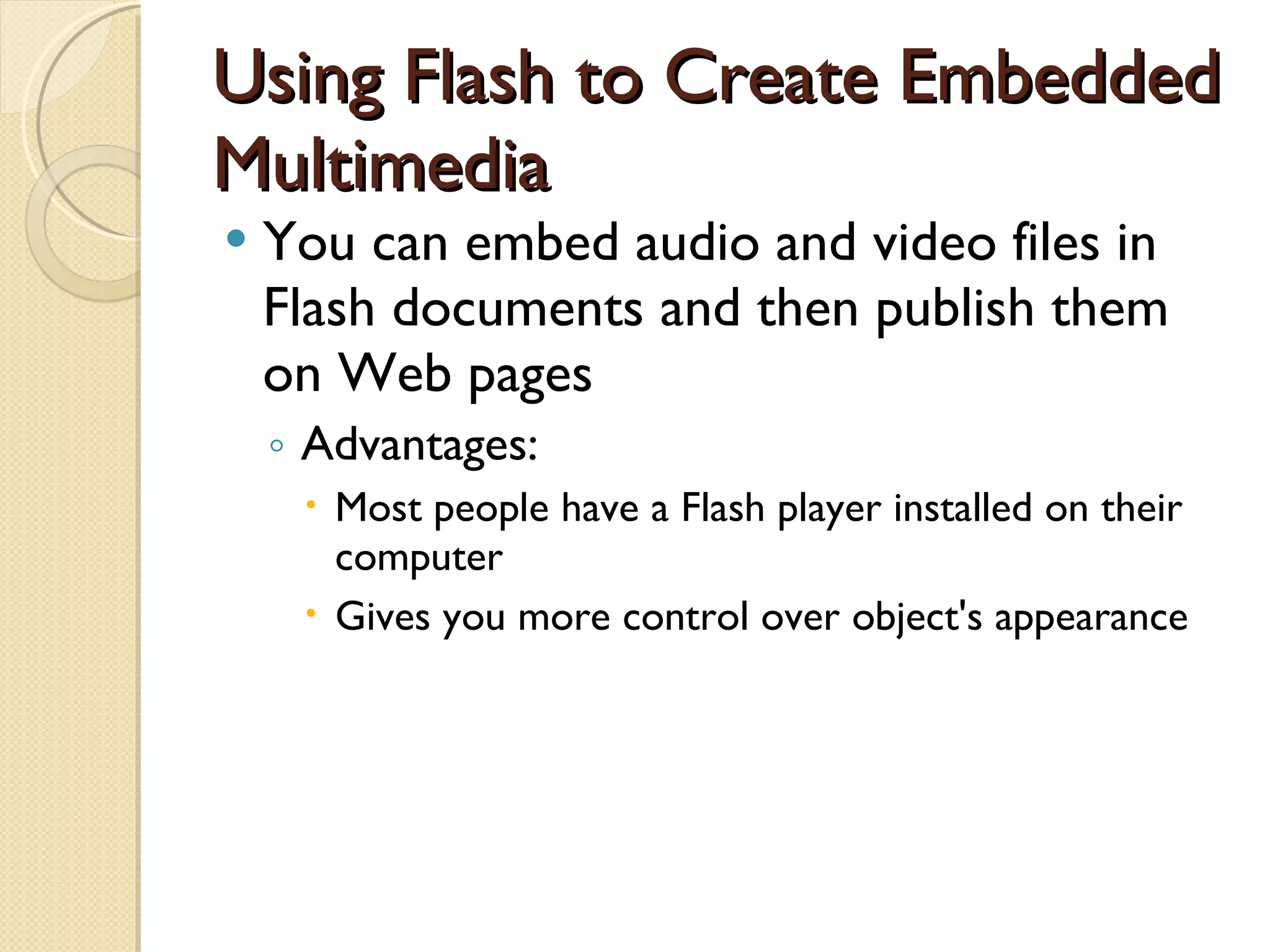 Using Flash to Create Embedded Multimedia You can embed audio and video files in Flash documents and then publish them on Web pages Advantages: Most people have a Flash player installed on their computer Gives you more control over object's appearance 