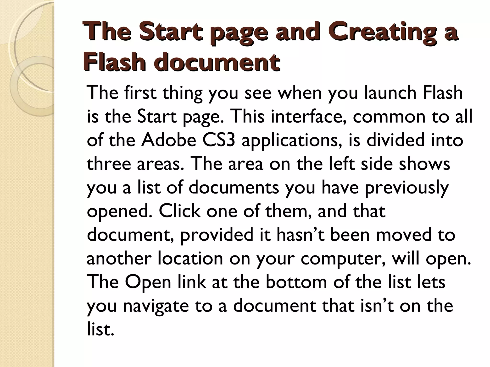The Start page and Creating a Flash document The first thing you see when you launch Flash is the Start page. This interface, common to all of the Adobe CS3 applications, is divided into three areas. The area on the left side shows you a list of documents you have previously opened. Click one of them, and that document, provided it hasn’t been moved to another location on your computer, will open. The Open link at the bottom of the list lets you navigate to a document that isn’t on the list. 