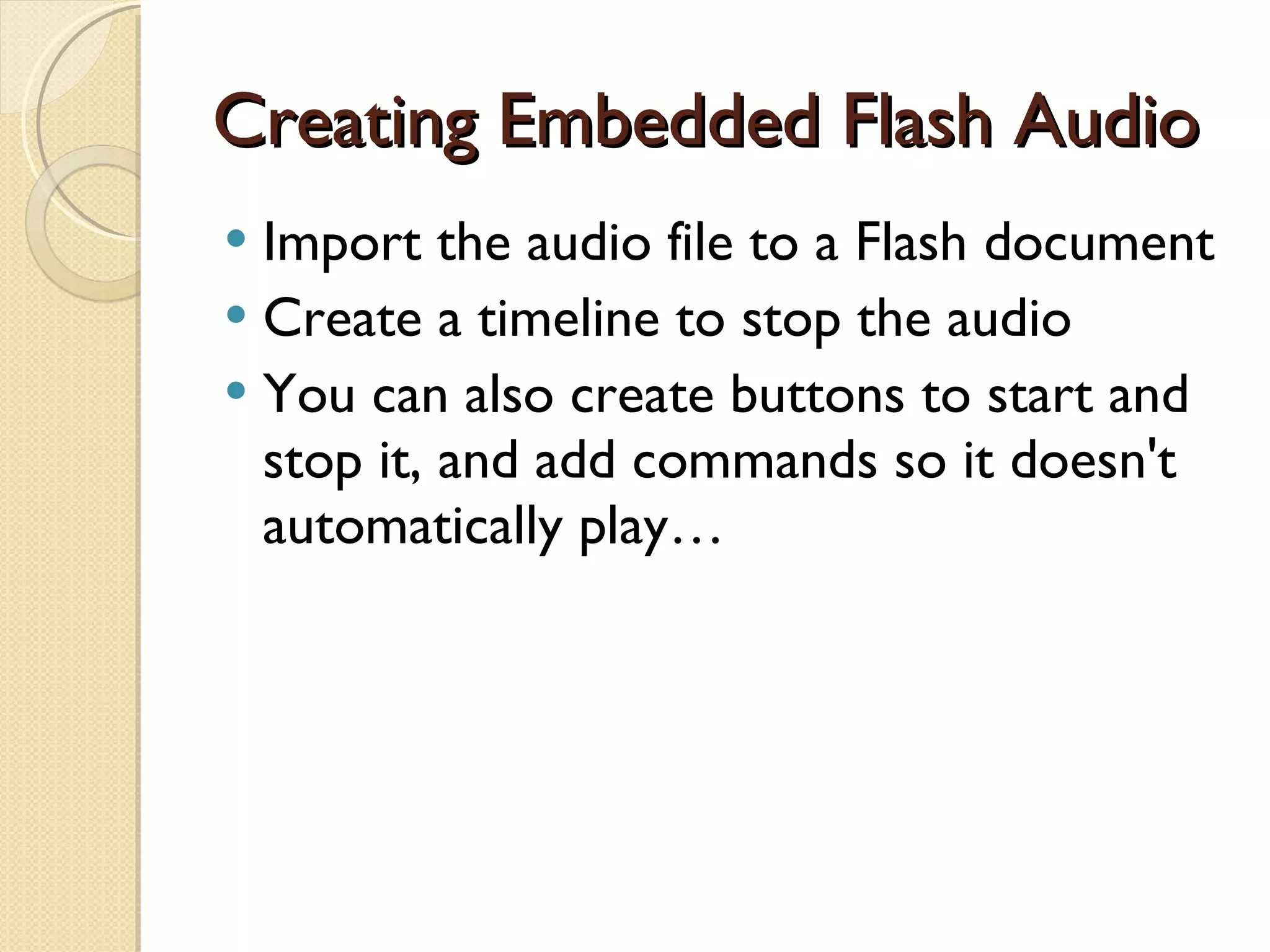 Creating Embedded Flash Audio Import the audio file to a Flash document Create a timeline to stop the audio You can also create buttons to start and stop it, and add commands so it doesn't automatically play… 