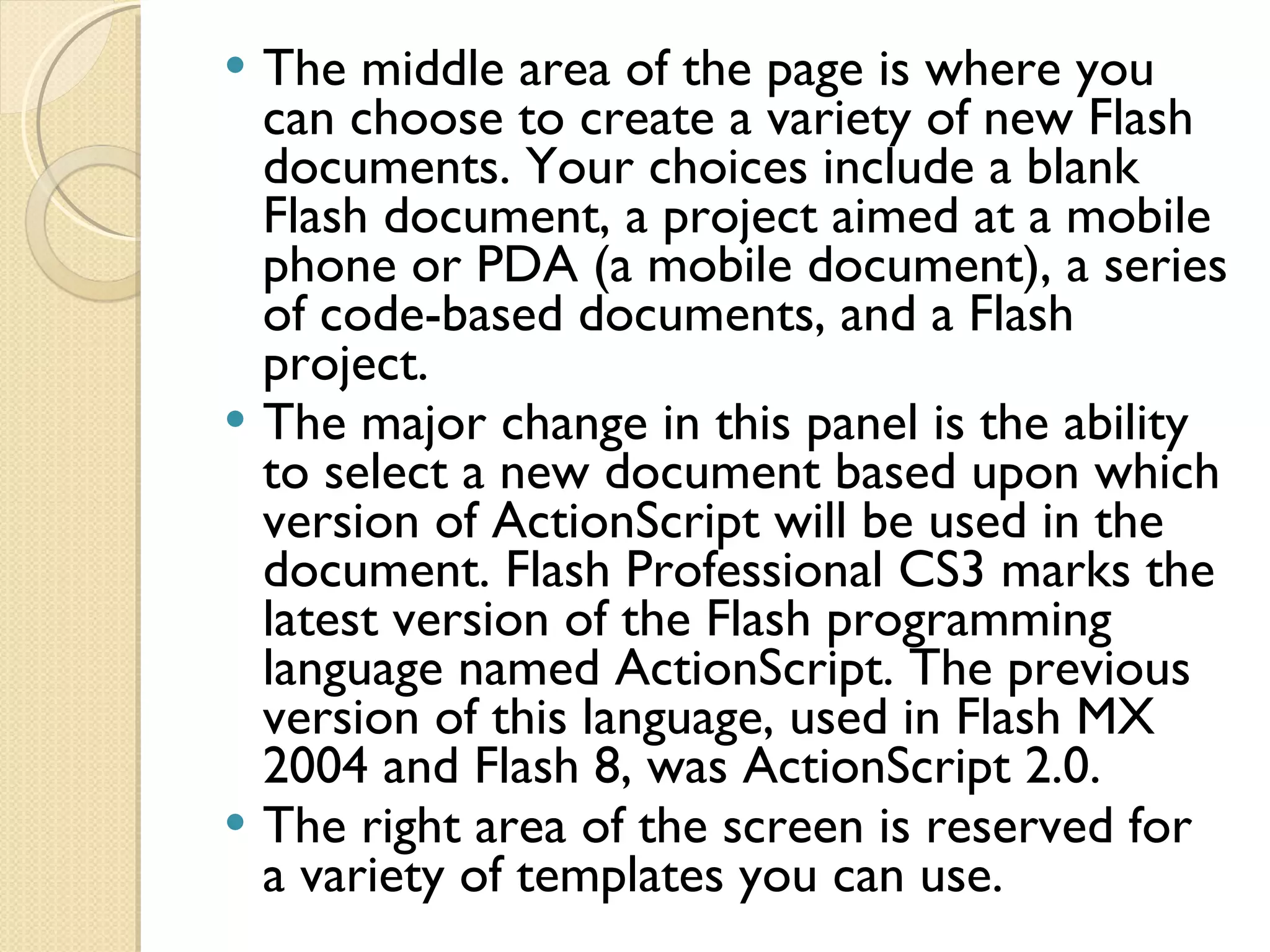 The middle area of the page is where you can choose to create a variety of new Flash documents. Your choices include a blank Flash document, a project aimed at a mobile phone or PDA (a mobile document), a series of code-based documents, and a Flash project. The major change in this panel is the ability to select a new document based upon which version of ActionScript will be used in the document. Flash Professional CS3 marks the latest version of the Flash programming language named ActionScript. The previous version of this language, used in Flash MX 2004 and Flash 8, was ActionScript 2.0. The right area of the screen is reserved for a variety of templates you can use. 