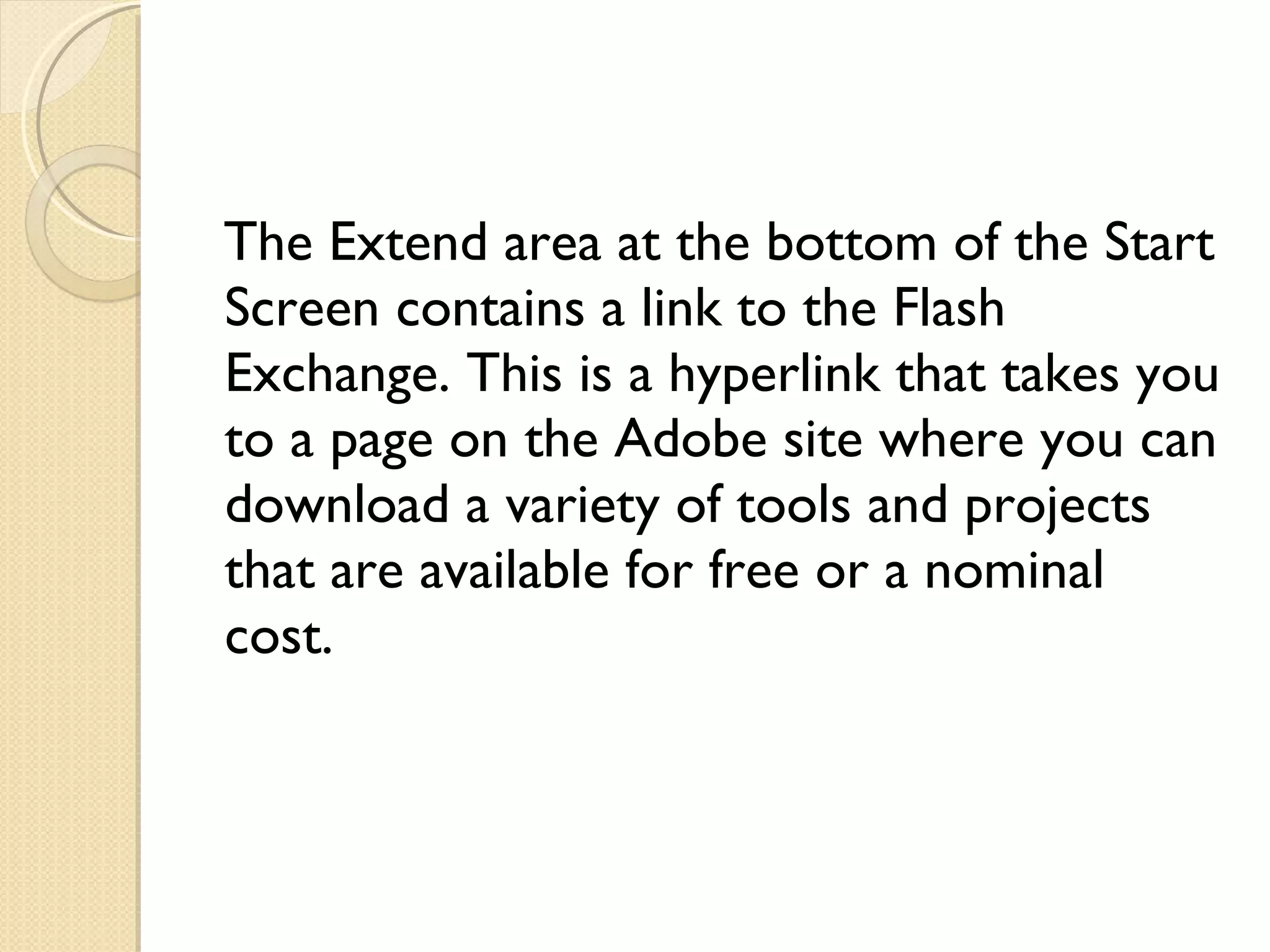 The Extend area at the bottom of the Start Screen contains a link to the Flash Exchange. This is a hyperlink that takes you to a page on the Adobe site where you can download a variety of tools and projects that are available for free or a nominal cost. 