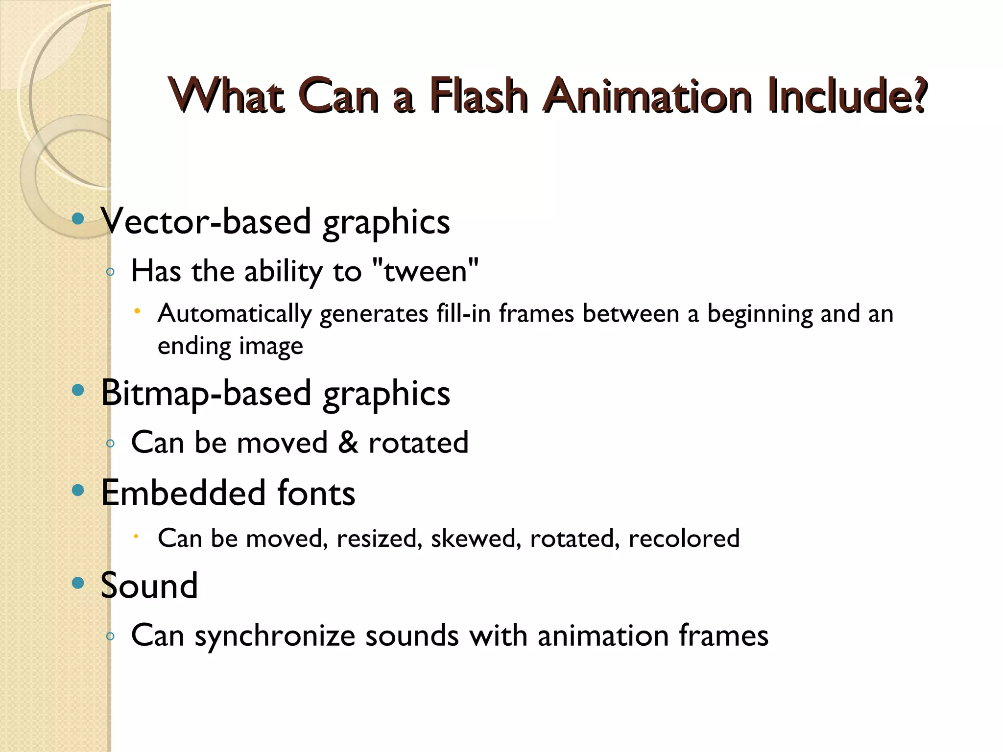 What Can a Flash Animation Include? Vector-based graphics Has the ability to "tween" Automatically generates fill-in frames between a beginning and an ending image Bitmap-based graphics  Can be moved & rotated Embedded fonts Can be moved, resized, skewed, rotated, recolored Sound Can synchronize sounds with animation frames 