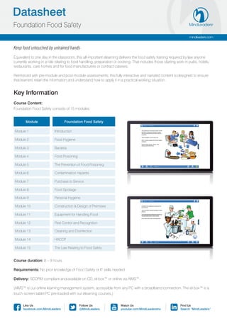 Datasheet
Foundation Food Safety
                                                                                                                   mindleaders.com


Keep food untouched by untrained hands

Equivalent to one day in the classroom, this all-important elearning delivers the food safety training required by law anyone
currently working in a role relating to food handling, preparation or cooking. That includes those starting work in pubs, hotels,
restaurants, care homes and for food manufacturers or contract caterers.

Reinforced with pre-module and post-module assessments, this fully interactive and narrated content is designed to ensure
that learners retain the information and understand how to apply it in a practical working situation.


Key Information
Course Content:
Foundation Food Safety consists of 15 modules:


       Module                    Foundation Food Safety

Module 1                  Introduction

Module 2                  Food Hygiene

Module 3                  Bacteria

Module 4                  Food Poisoning

Module 5                  The Prevention of Food Poisoning

Module 6                  Contamination Hazards

Module 7                  Purchase to Service

Module 8                  Food Spoilage

Module 9                  Personal Hygiene

Module 10                 Construction & Design of Premises

Module 11                 Equipment for Handling Food

Module 12                 Pest Control and Recognition

Module 13                 Cleaning and Disinfection

Module 14                 HACCP

Module 15                 The Law Relating to Food Safety


Course duration: 6 – 9 hours.

Requirements: No prior knowledge of Food Safety or IT skills needed.

Delivery: SCORM compliant and available on CD, el-box™ or online via AIMS™.

(AIMS™ is our online learning management system, accessible from any PC with a broadband connection. The el-box™ is a
touch-screen tablet PC pre-loaded with our elearning courses.)


      Like Us                              Follow Us                  Watch Us                               Find Us
      facebook.com/MindLeaders             @MindLeaders               youtube.com/MindLeadersInc             Search “MindLeaders”
 
