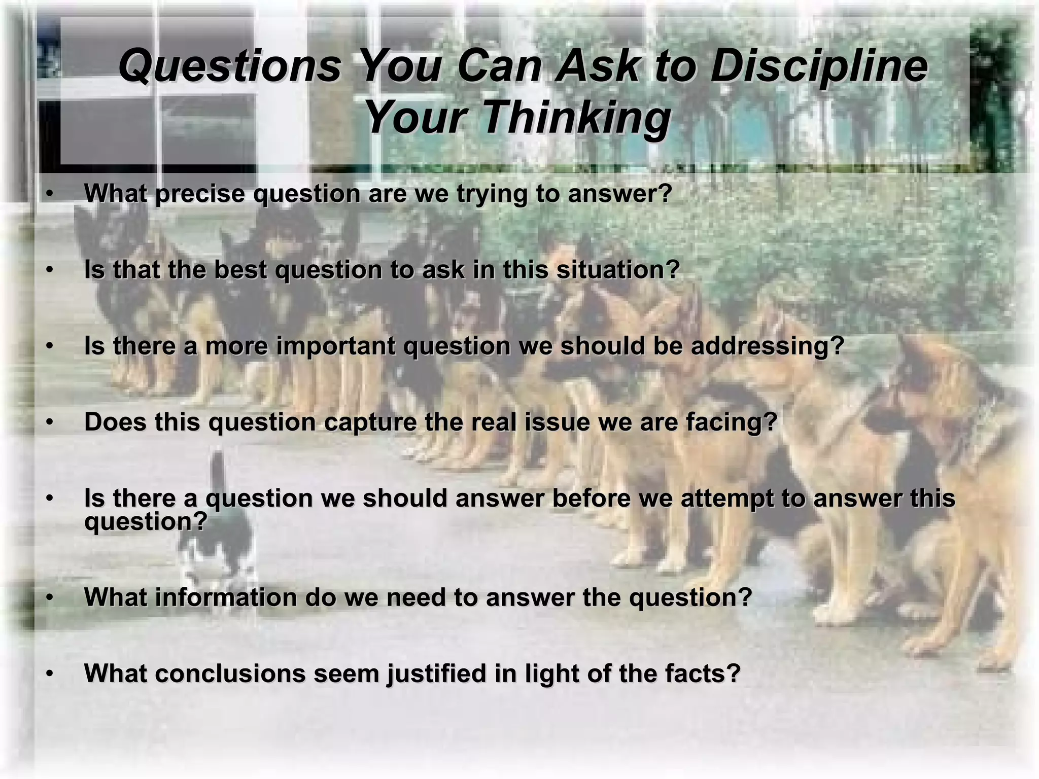 Questions You Can Ask to Discipline Your Thinking What precise question are we trying to answer?   Is that the best question to ask in this situation?   Is there a more important question we should be addressing?   Does this question capture the real issue we are facing?   Is there a question we should answer before we attempt to answer this question?   What information do we need to answer the question?   What conclusions seem justified in light of the facts?     
