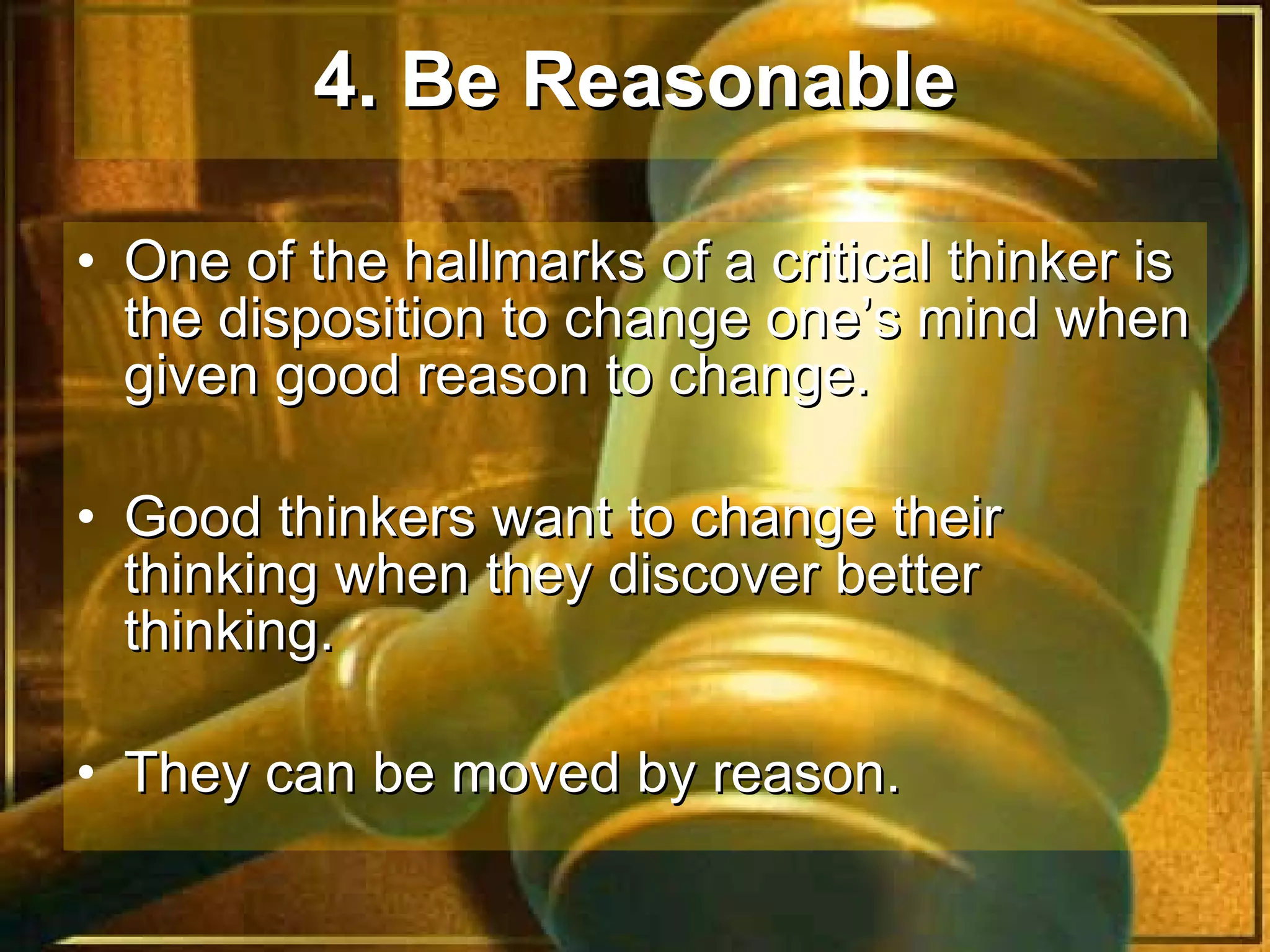 4. Be Reasonable   One of the hallmarks of a critical thinker is the disposition to change one’s mind when given good reason to change.  Good thinkers want to change their thinking when they discover better thinking.  They can be moved by reason.  