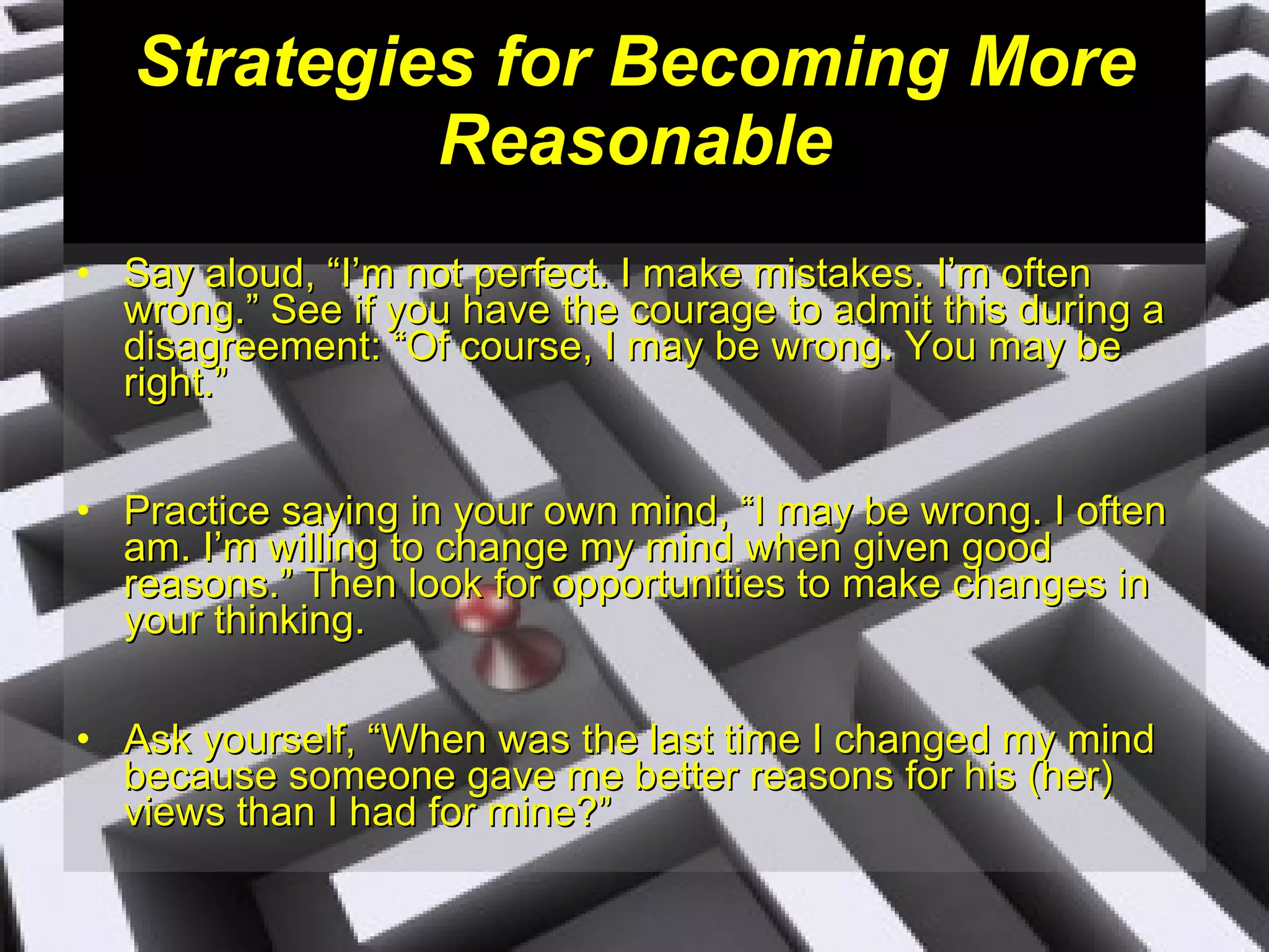 Strategies for Becoming More Reasonable Say aloud, “I’m not perfect. I make mistakes. I’m often wrong.” See if you have the courage to admit this during a disagreement: “Of course, I may be wrong. You may be right.” Practice saying in your own mind, “I may be wrong. I often am. I’m willing to change my mind when given good reasons.” Then look for opportunities to make changes in your thinking. Ask yourself, “When was the last time I changed my mind because someone gave me better reasons for his (her) views than I had for mine?” 