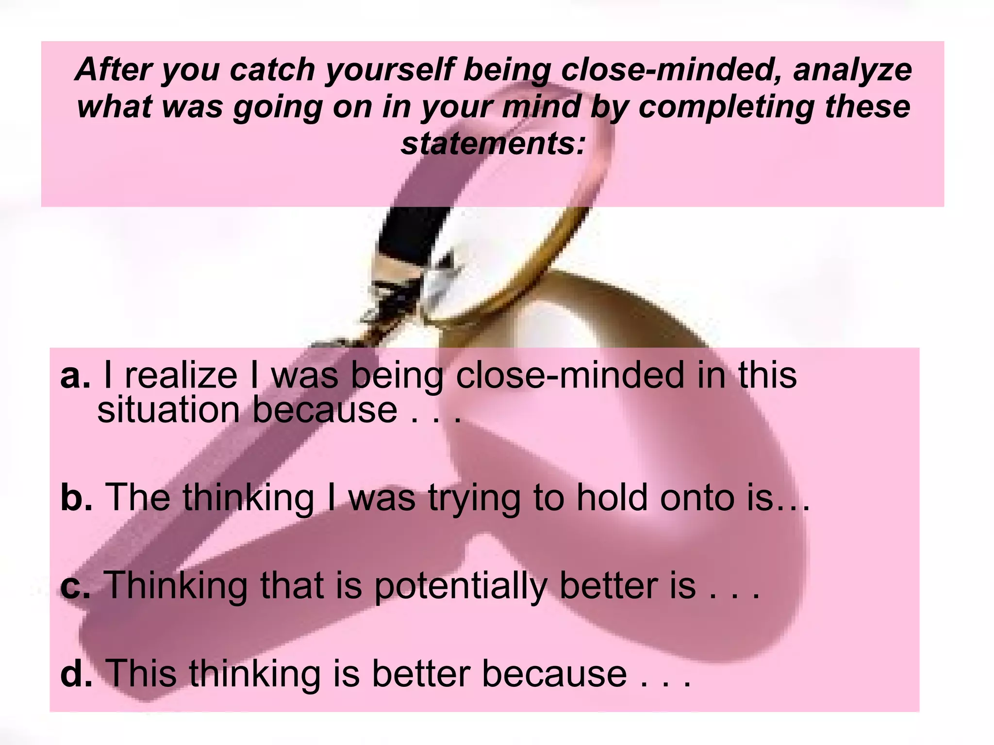 After you catch yourself being close-minded, analyze what was going on in your mind by completing these statements: a.  I realize I was being close-minded in this situation because . . . b.  The thinking I was trying to hold onto is… c.  Thinking that is potentially better is . . . d.  This thinking is better because . . .  