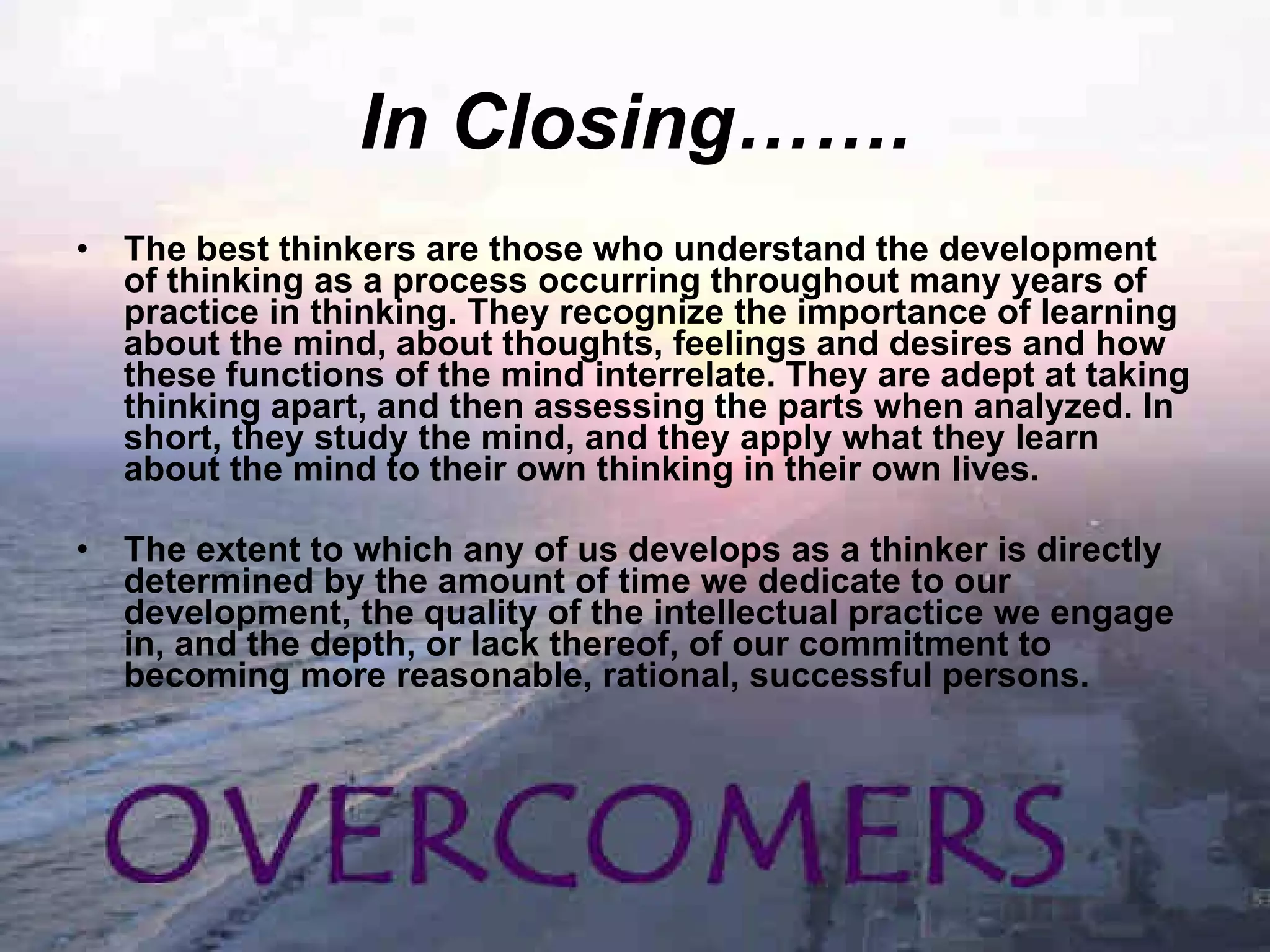 In Closing……. The best thinkers are those who understand the development of thinking as a process occurring throughout many years of practice in thinking. They recognize the importance of learning about the mind, about thoughts, feelings and desires and how these functions of the mind interrelate. They are adept at taking thinking apart, and then assessing the parts when analyzed. In short, they study the mind, and they apply what they learn about the mind to their own thinking in their own lives. The extent to which any of us develops as a thinker is directly determined by the amount of time we dedicate to our development, the quality of the intellectual practice we engage in, and the depth, or lack thereof, of our commitment to becoming more reasonable, rational, successful persons. 