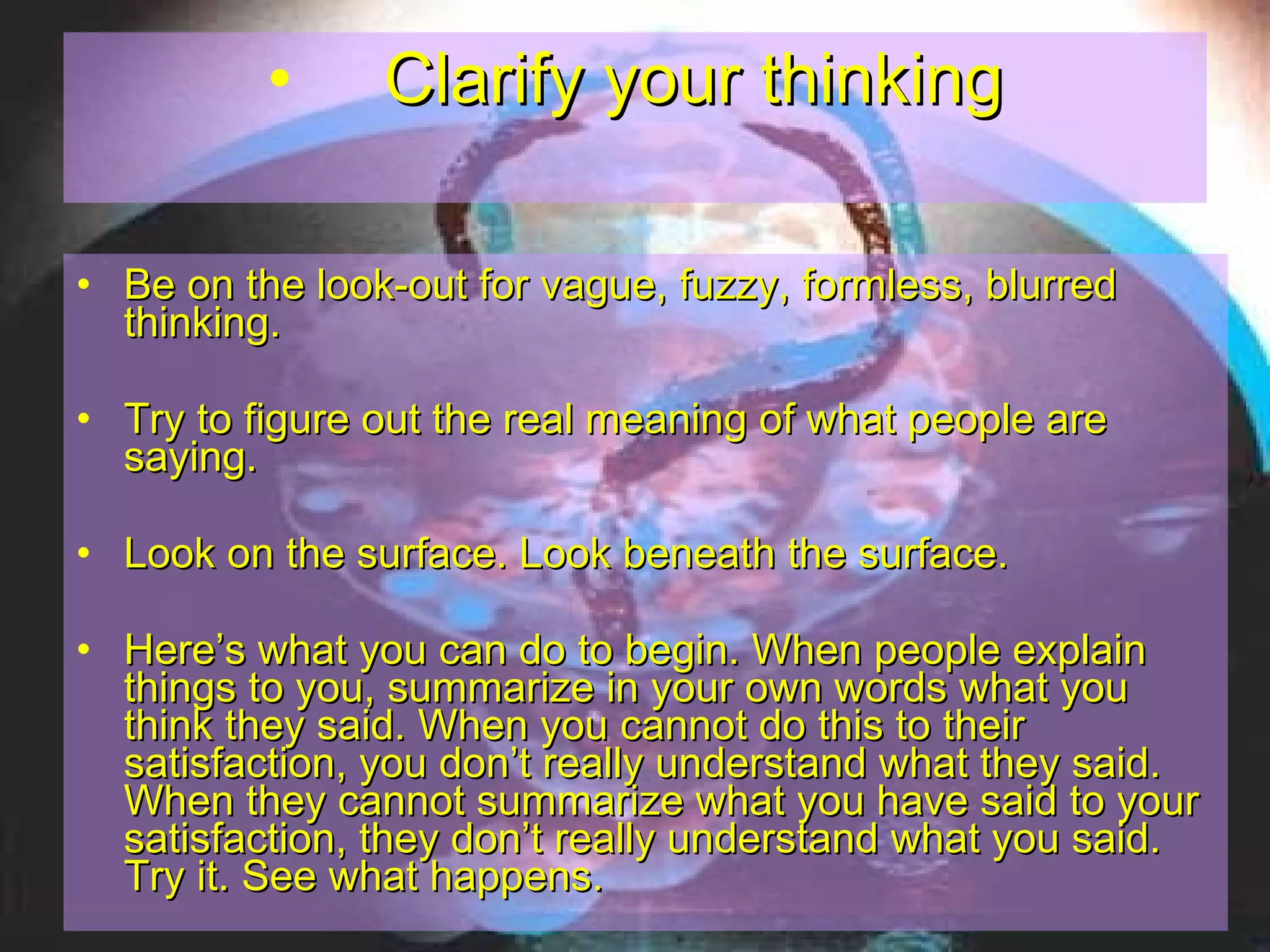 Clarify your thinking Be on the look-out for vague, fuzzy, formless, blurred thinking.  Try to figure out the real meaning of what people are saying.  Look on the surface. Look beneath the surface. Here’s what you can do to begin. When people explain things to you, summarize in your own words what you think they said. When you cannot do this to their satisfaction, you don’t really understand what they said. When they cannot summarize what you have said to your satisfaction, they don’t really understand what you said. Try it. See what happens.   