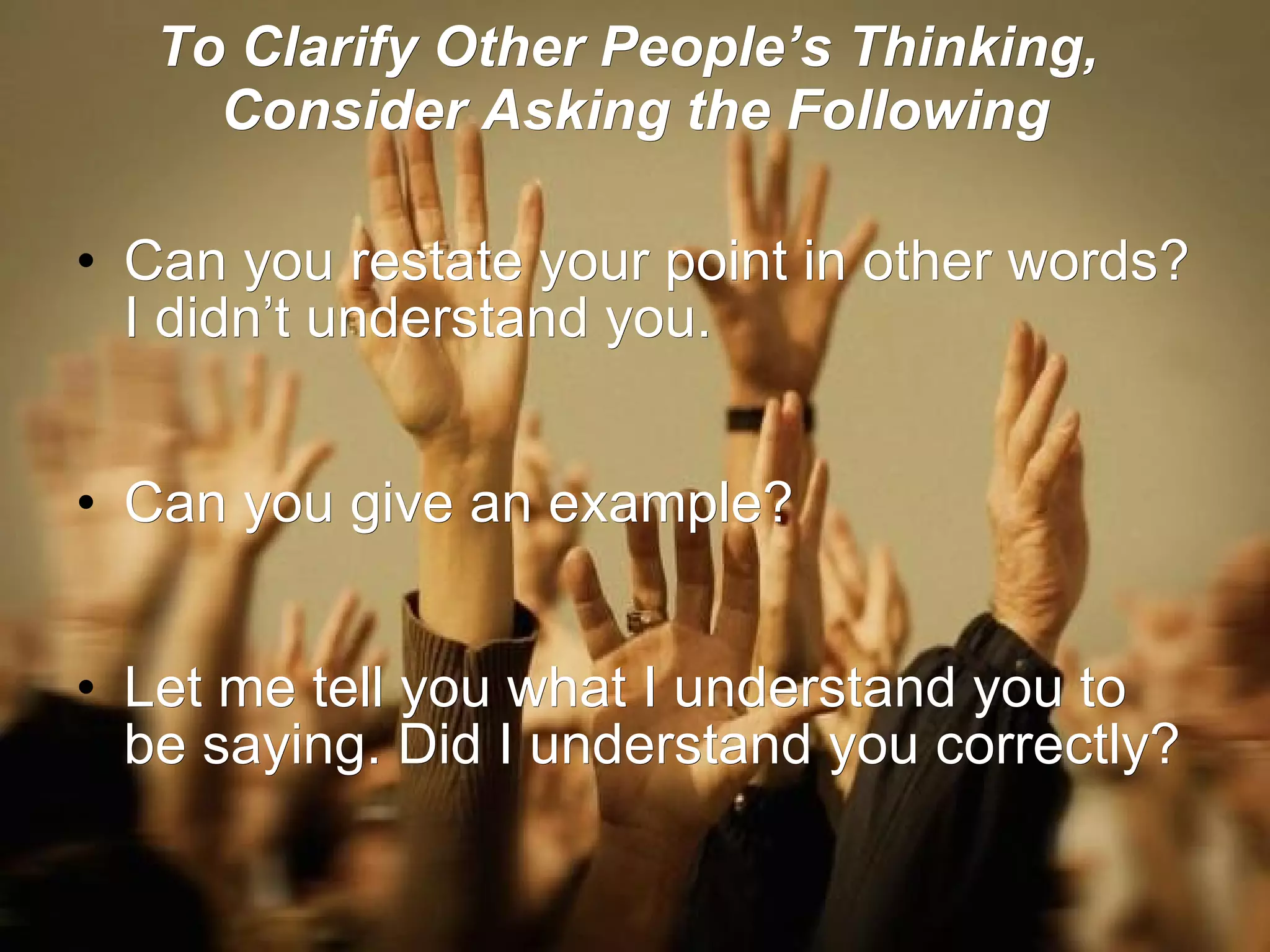 To Clarify Other People’s Thinking,  Consider Asking the Following Can you restate your point in other words? I didn’t understand you.   Can you give an example?   Let me tell you what I understand you to be saying. Did I understand you correctly? 