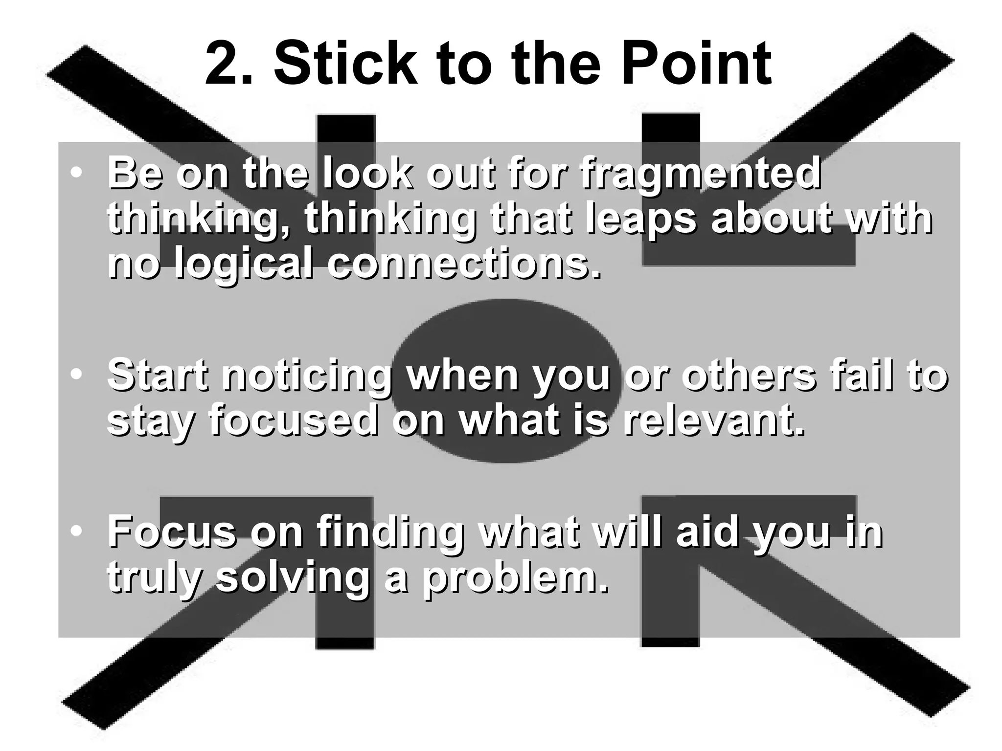 2. Stick to the Point   Be on the look out for fragmented thinking, thinking that leaps about with no logical connections.  Start noticing when you or others fail to stay focused on what is relevant.  Focus on finding what will aid you in truly solving a problem.    