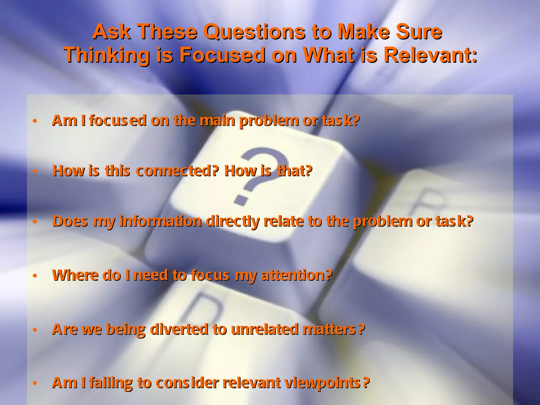 Ask These Questions to Make Sure  Thinking is Focused on What is Relevant: Am I focused on the main problem or task?   How is this connected? How is that?   Does my information directly relate to the problem or task?   Where do I need to focus my attention?    Are we being diverted to unrelated matters?   Am I failing to consider relevant viewpoints?   