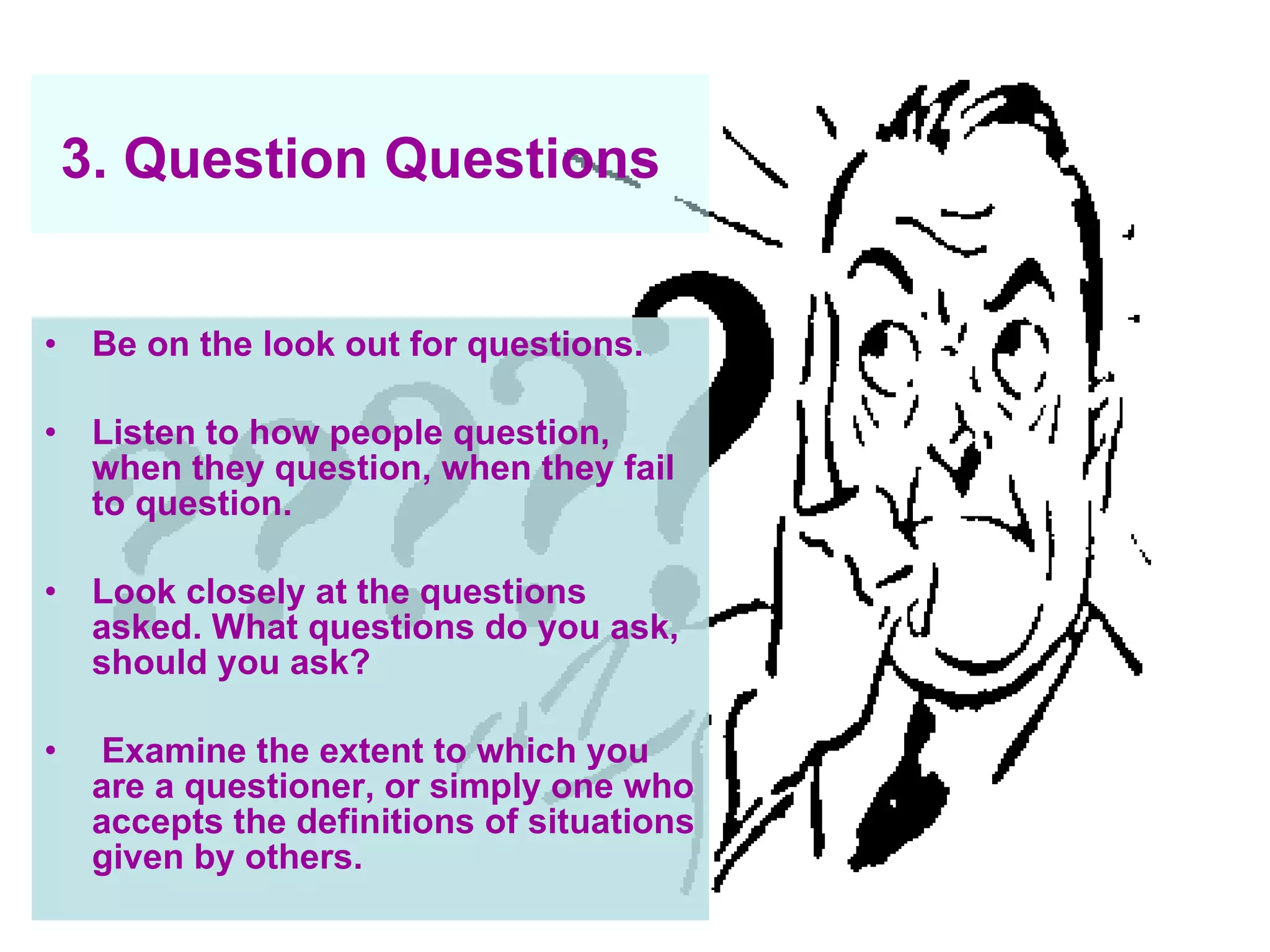 3. Question Questions   Be on the look out for questions.  Listen to how people question, when they question, when they fail to question.  Look closely at the questions asked. What questions do you ask, should you ask? Examine the extent to which you are a questioner, or simply one who accepts the definitions of situations given by others.   