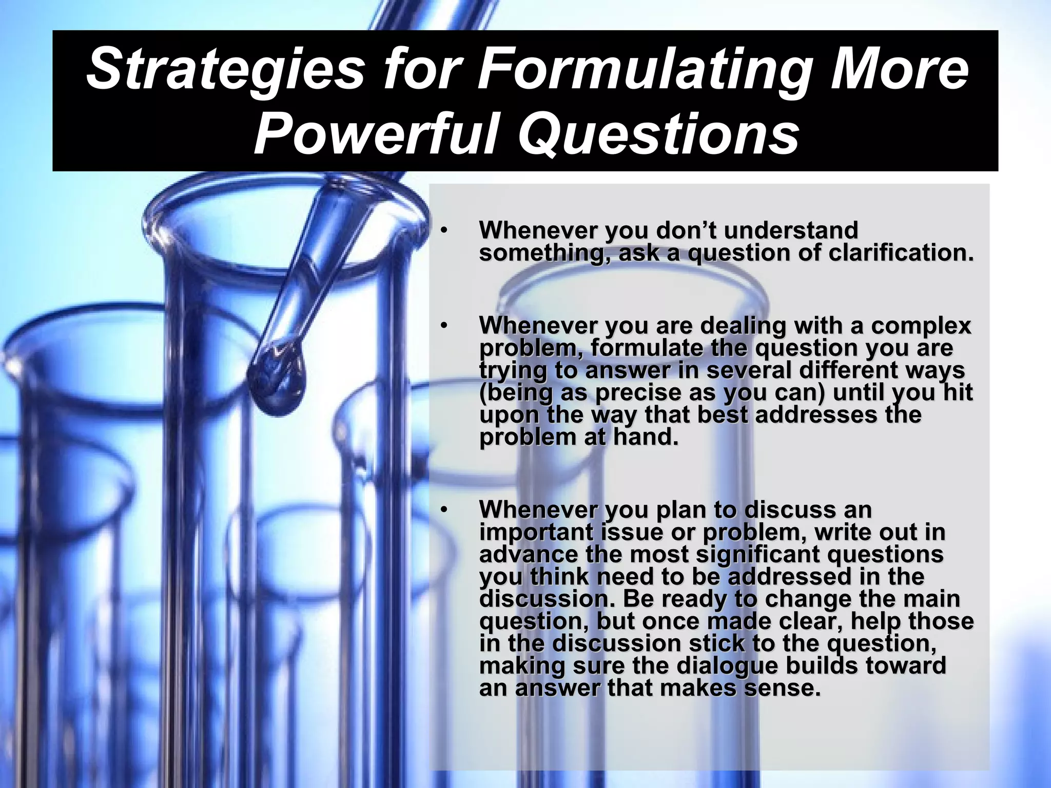 Strategies for Formulating More Powerful Questions Whenever you don’t understand something, ask a question of clarification.   Whenever you are dealing with a complex problem, formulate the question you are trying to answer in several different ways (being as precise as you can) until you hit upon the way that best addresses the problem at hand.   Whenever you plan to discuss an important issue or problem, write out in advance the most significant questions you think need to be addressed in the discussion. Be ready to change the main question, but once made clear, help those in the discussion stick to the question, making sure the dialogue builds toward an answer that makes sense. 