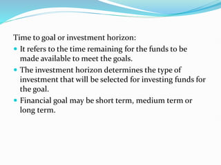 Time to goal or investment horizon:
 It refers to the time remaining for the funds to be
made available to meet the goals.
 The investment horizon determines the type of
investment that will be selected for investing funds for
the goal.
 Financial goal may be short term, medium term or
long term.
 