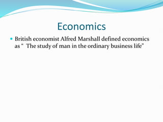 Economics
 British economist Alfred Marshall defined economics
as “ The study of man in the ordinary business life”
 