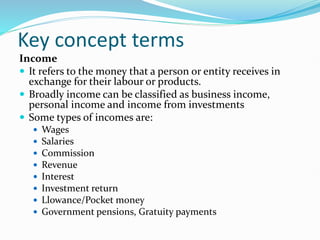 Key concept terms
Income
 It refers to the money that a person or entity receives in
exchange for their labour or products.
 Broadly income can be classified as business income,
personal income and income from investments
 Some types of incomes are:
 Wages
 Salaries
 Commission
 Revenue
 Interest
 Investment return
 Llowance/Pocket money
 Government pensions, Gratuity payments
 