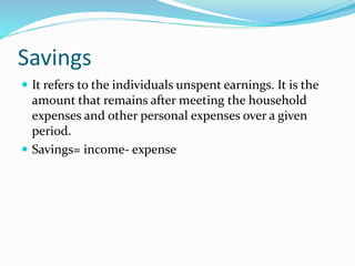 Savings
 It refers to the individuals unspent earnings. It is the
amount that remains after meeting the household
expenses and other personal expenses over a given
period.
 Savings= income- expense
 
