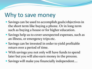 Why to save money
 Savings can be used to accomplish goals/objectives in
the short term like buying a phone. Or in long term
such as buying a house or for higher education.
 Savings help us to cover unexpected expenses, such as
an illness, or emergency trips etc.
 Savings can be invested in order to yield profitable
return over a period of time.
 With savings you not only will have funds to spend
later but you will also earn money in the process.
 Savings will make you financially independent….
 