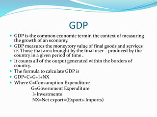 GDP
 GDP is the common economic termin the context of measuring
the growth of an economy.
 GDP measures the moneytory value of final goods and services
ie. Those that area brought by the final user – produced by the
country in a given period of time .
 It counts all of the output generated within the borders of
country.
 The formula to calculate GDP is
 GDP=C+G+I+NX
 Where C=Consumption Expenditure
G=Government Expenditure
I=Investments
NX=Net export=(Exports-Imports)
 