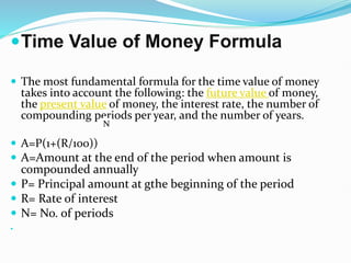 Time Value of Money Formula
 The most fundamental formula for the time value of money
takes into account the following: the future value of money,
the present value of money, the interest rate, the number of
compounding periods per year, and the number of years.
 A=P(1+(R/100))
 A=Amount at the end of the period when amount is
compounded annually
 P= Principal amount at gthe beginning of the period
 R= Rate of interest
 N= No. of periods

N
 